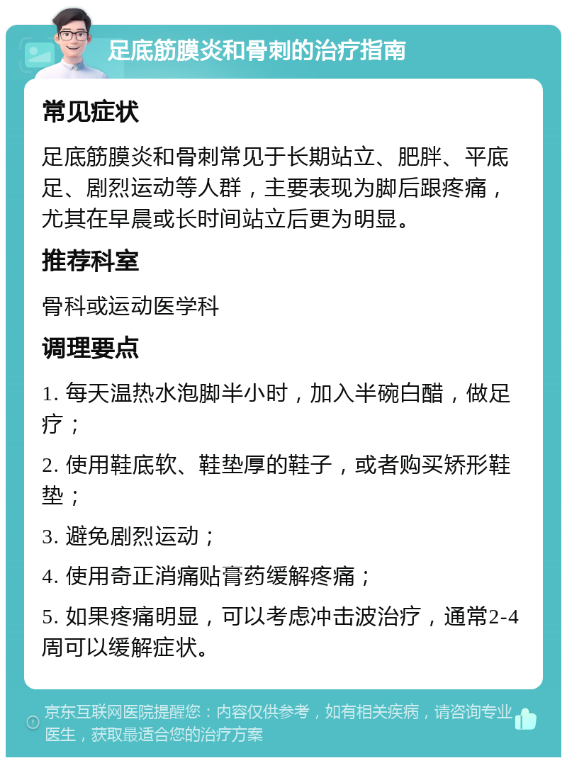 足底筋膜炎和骨刺的治疗指南 常见症状 足底筋膜炎和骨刺常见于长期站立、肥胖、平底足、剧烈运动等人群，主要表现为脚后跟疼痛，尤其在早晨或长时间站立后更为明显。 推荐科室 骨科或运动医学科 调理要点 1. 每天温热水泡脚半小时，加入半碗白醋，做足疗； 2. 使用鞋底软、鞋垫厚的鞋子，或者购买矫形鞋垫； 3. 避免剧烈运动； 4. 使用奇正消痛贴膏药缓解疼痛； 5. 如果疼痛明显，可以考虑冲击波治疗，通常2-4周可以缓解症状。