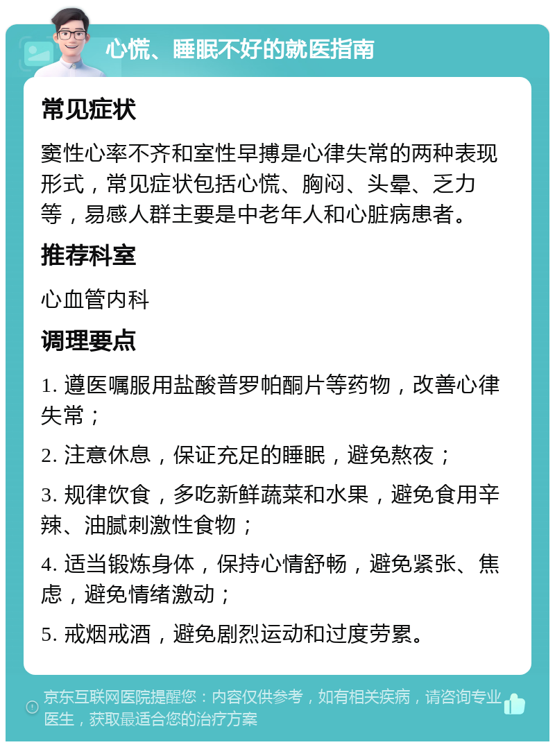 心慌、睡眠不好的就医指南 常见症状 窦性心率不齐和室性早搏是心律失常的两种表现形式，常见症状包括心慌、胸闷、头晕、乏力等，易感人群主要是中老年人和心脏病患者。 推荐科室 心血管内科 调理要点 1. 遵医嘱服用盐酸普罗帕酮片等药物，改善心律失常； 2. 注意休息，保证充足的睡眠，避免熬夜； 3. 规律饮食，多吃新鲜蔬菜和水果，避免食用辛辣、油腻刺激性食物； 4. 适当锻炼身体，保持心情舒畅，避免紧张、焦虑，避免情绪激动； 5. 戒烟戒酒，避免剧烈运动和过度劳累。