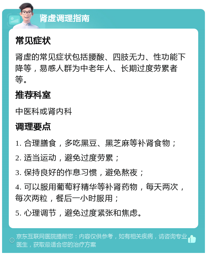 肾虚调理指南 常见症状 肾虚的常见症状包括腰酸、四肢无力、性功能下降等，易感人群为中老年人、长期过度劳累者等。 推荐科室 中医科或肾内科 调理要点 1. 合理膳食，多吃黑豆、黑芝麻等补肾食物； 2. 适当运动，避免过度劳累； 3. 保持良好的作息习惯，避免熬夜； 4. 可以服用葡萄籽精华等补肾药物，每天两次，每次两粒，餐后一小时服用； 5. 心理调节，避免过度紧张和焦虑。