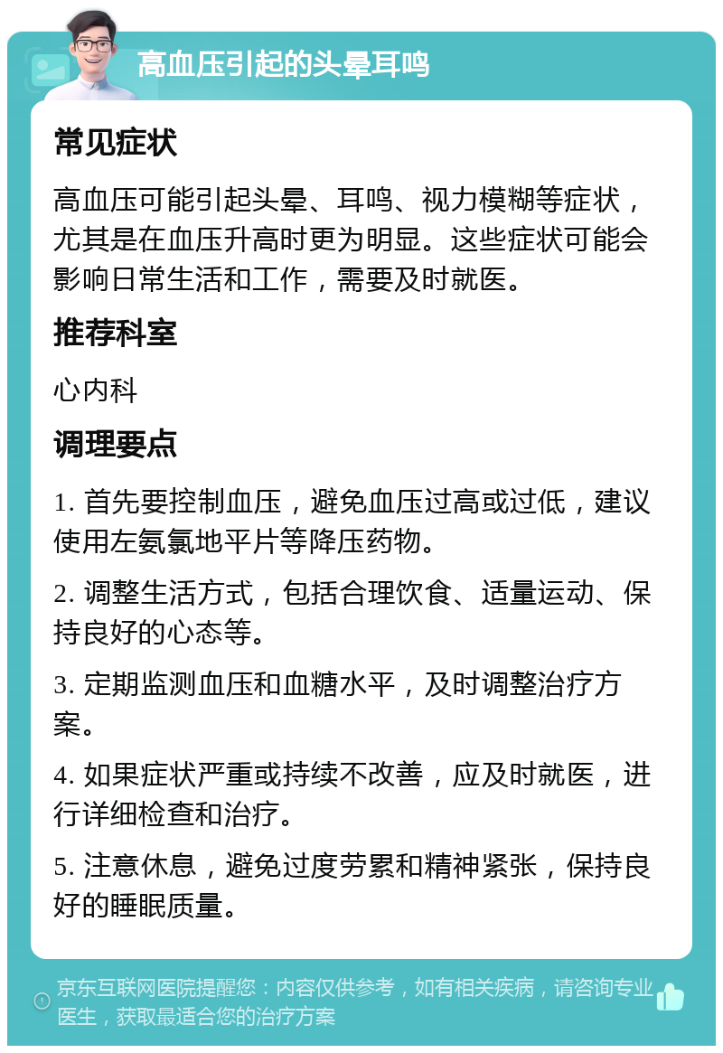 高血压引起的头晕耳鸣 常见症状 高血压可能引起头晕、耳鸣、视力模糊等症状，尤其是在血压升高时更为明显。这些症状可能会影响日常生活和工作，需要及时就医。 推荐科室 心内科 调理要点 1. 首先要控制血压，避免血压过高或过低，建议使用左氨氯地平片等降压药物。 2. 调整生活方式，包括合理饮食、适量运动、保持良好的心态等。 3. 定期监测血压和血糖水平，及时调整治疗方案。 4. 如果症状严重或持续不改善，应及时就医，进行详细检查和治疗。 5. 注意休息，避免过度劳累和精神紧张，保持良好的睡眠质量。