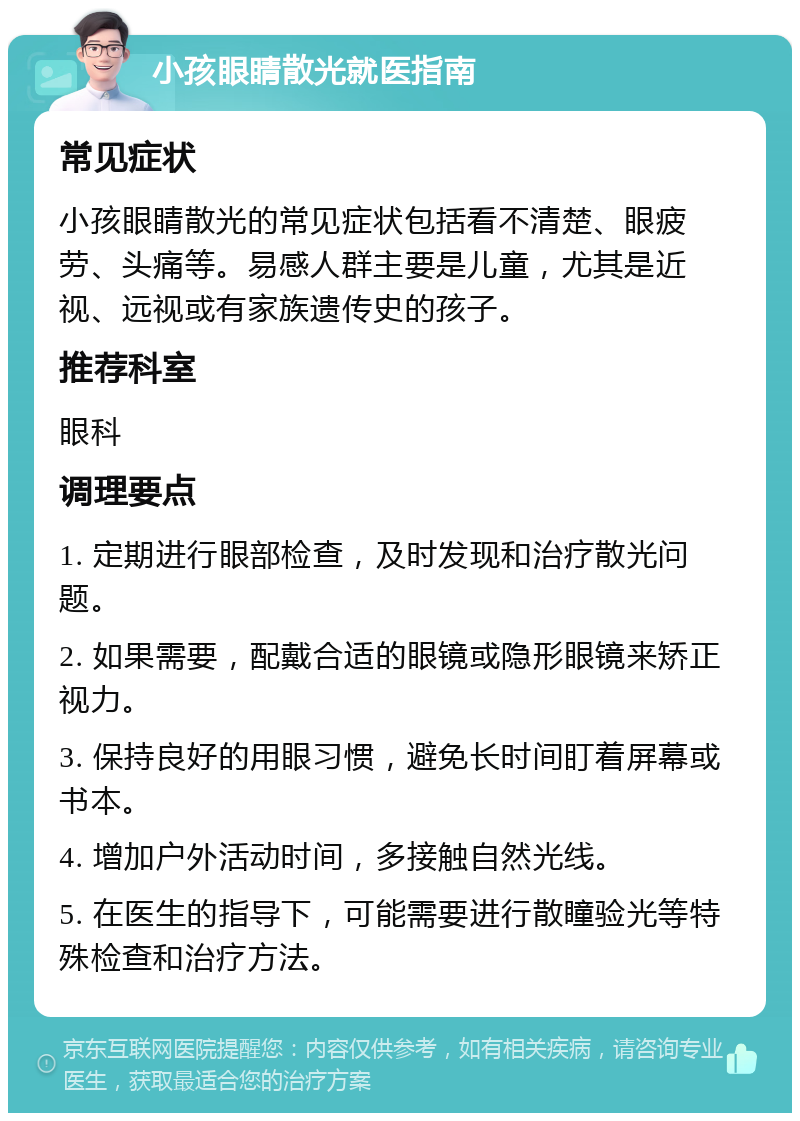 小孩眼睛散光就医指南 常见症状 小孩眼睛散光的常见症状包括看不清楚、眼疲劳、头痛等。易感人群主要是儿童，尤其是近视、远视或有家族遗传史的孩子。 推荐科室 眼科 调理要点 1. 定期进行眼部检查，及时发现和治疗散光问题。 2. 如果需要，配戴合适的眼镜或隐形眼镜来矫正视力。 3. 保持良好的用眼习惯，避免长时间盯着屏幕或书本。 4. 增加户外活动时间，多接触自然光线。 5. 在医生的指导下，可能需要进行散瞳验光等特殊检查和治疗方法。