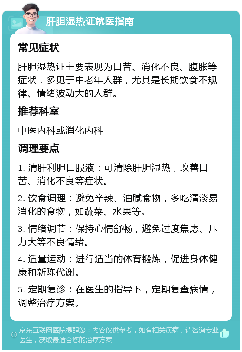 肝胆湿热证就医指南 常见症状 肝胆湿热证主要表现为口苦、消化不良、腹胀等症状，多见于中老年人群，尤其是长期饮食不规律、情绪波动大的人群。 推荐科室 中医内科或消化内科 调理要点 1. 清肝利胆口服液：可清除肝胆湿热，改善口苦、消化不良等症状。 2. 饮食调理：避免辛辣、油腻食物，多吃清淡易消化的食物，如蔬菜、水果等。 3. 情绪调节：保持心情舒畅，避免过度焦虑、压力大等不良情绪。 4. 适量运动：进行适当的体育锻炼，促进身体健康和新陈代谢。 5. 定期复诊：在医生的指导下，定期复查病情，调整治疗方案。