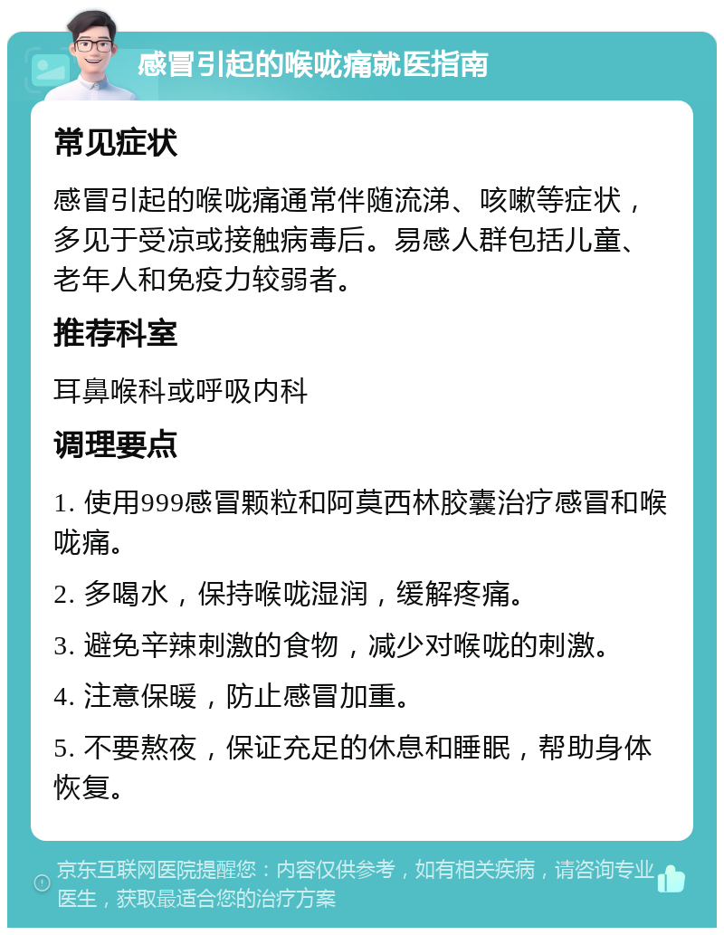 感冒引起的喉咙痛就医指南 常见症状 感冒引起的喉咙痛通常伴随流涕、咳嗽等症状，多见于受凉或接触病毒后。易感人群包括儿童、老年人和免疫力较弱者。 推荐科室 耳鼻喉科或呼吸内科 调理要点 1. 使用999感冒颗粒和阿莫西林胶囊治疗感冒和喉咙痛。 2. 多喝水，保持喉咙湿润，缓解疼痛。 3. 避免辛辣刺激的食物，减少对喉咙的刺激。 4. 注意保暖，防止感冒加重。 5. 不要熬夜，保证充足的休息和睡眠，帮助身体恢复。