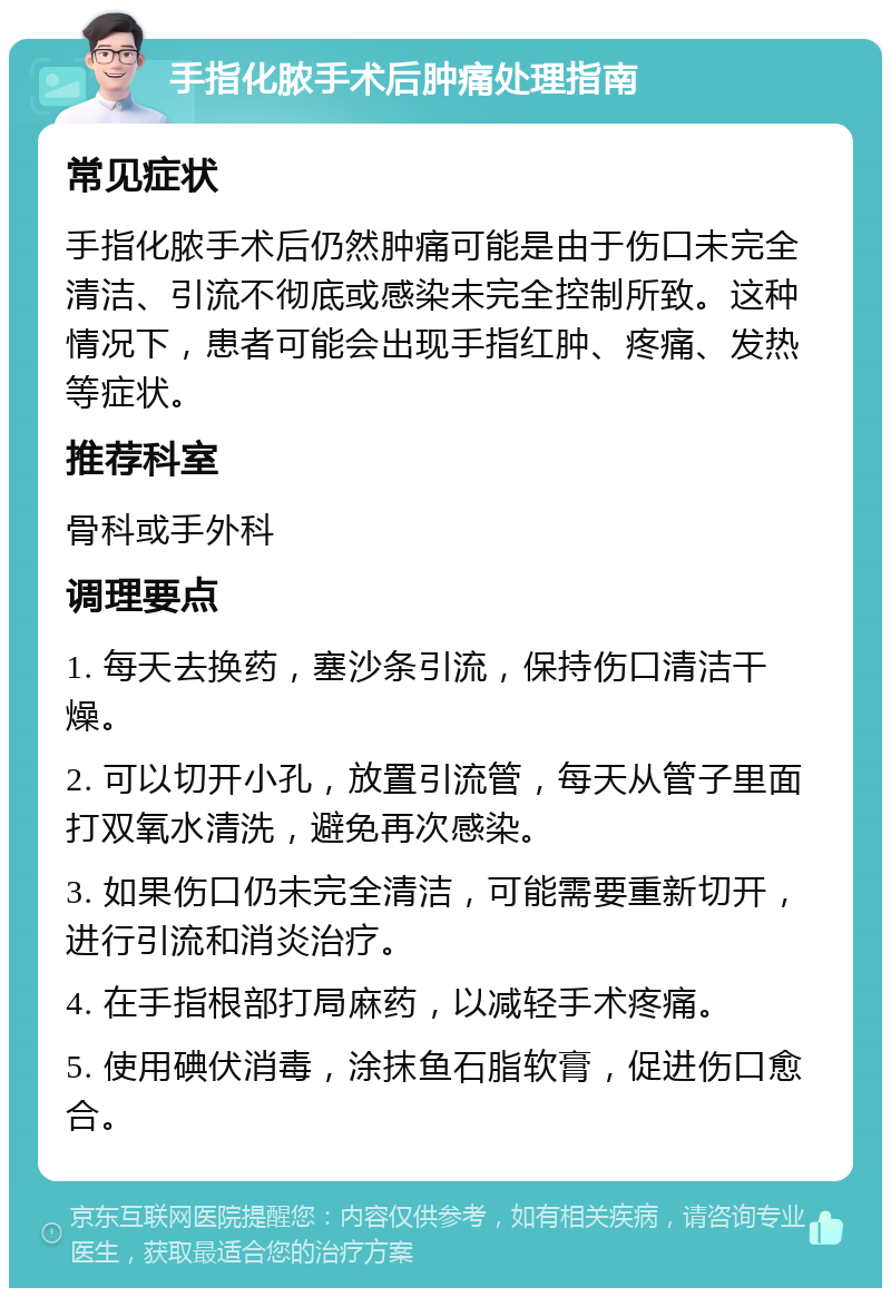 手指化脓手术后肿痛处理指南 常见症状 手指化脓手术后仍然肿痛可能是由于伤口未完全清洁、引流不彻底或感染未完全控制所致。这种情况下，患者可能会出现手指红肿、疼痛、发热等症状。 推荐科室 骨科或手外科 调理要点 1. 每天去换药，塞沙条引流，保持伤口清洁干燥。 2. 可以切开小孔，放置引流管，每天从管子里面打双氧水清洗，避免再次感染。 3. 如果伤口仍未完全清洁，可能需要重新切开，进行引流和消炎治疗。 4. 在手指根部打局麻药，以减轻手术疼痛。 5. 使用碘伏消毒，涂抹鱼石脂软膏，促进伤口愈合。