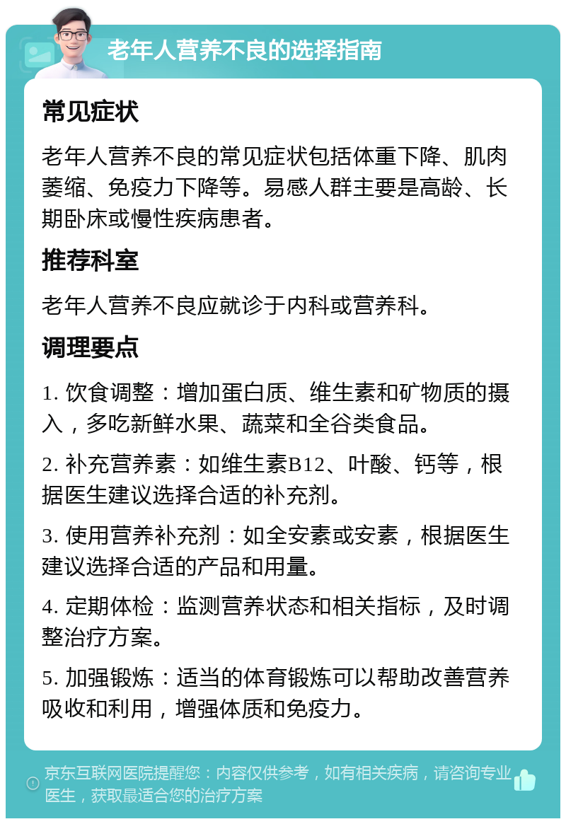 老年人营养不良的选择指南 常见症状 老年人营养不良的常见症状包括体重下降、肌肉萎缩、免疫力下降等。易感人群主要是高龄、长期卧床或慢性疾病患者。 推荐科室 老年人营养不良应就诊于内科或营养科。 调理要点 1. 饮食调整：增加蛋白质、维生素和矿物质的摄入，多吃新鲜水果、蔬菜和全谷类食品。 2. 补充营养素：如维生素B12、叶酸、钙等，根据医生建议选择合适的补充剂。 3. 使用营养补充剂：如全安素或安素，根据医生建议选择合适的产品和用量。 4. 定期体检：监测营养状态和相关指标，及时调整治疗方案。 5. 加强锻炼：适当的体育锻炼可以帮助改善营养吸收和利用，增强体质和免疫力。