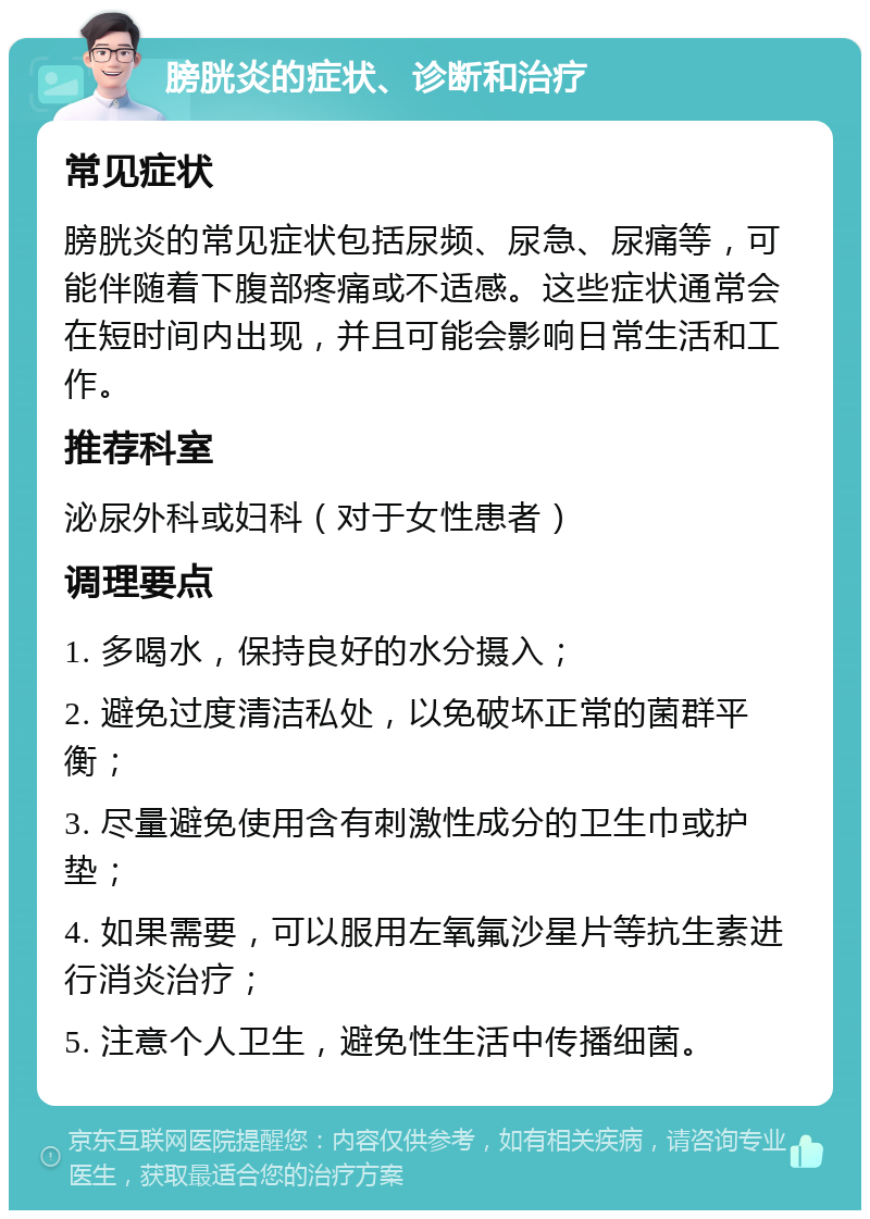 膀胱炎的症状、诊断和治疗 常见症状 膀胱炎的常见症状包括尿频、尿急、尿痛等，可能伴随着下腹部疼痛或不适感。这些症状通常会在短时间内出现，并且可能会影响日常生活和工作。 推荐科室 泌尿外科或妇科（对于女性患者） 调理要点 1. 多喝水，保持良好的水分摄入； 2. 避免过度清洁私处，以免破坏正常的菌群平衡； 3. 尽量避免使用含有刺激性成分的卫生巾或护垫； 4. 如果需要，可以服用左氧氟沙星片等抗生素进行消炎治疗； 5. 注意个人卫生，避免性生活中传播细菌。