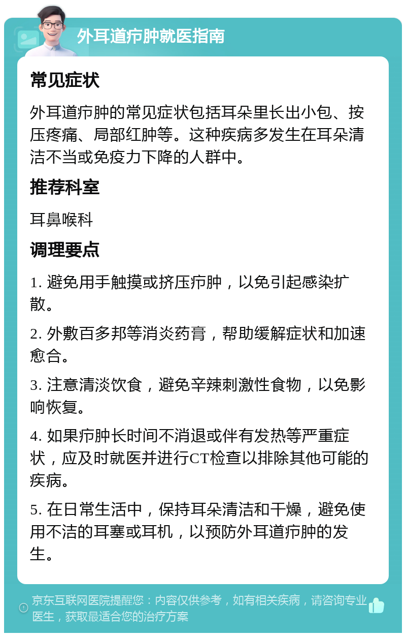 外耳道疖肿就医指南 常见症状 外耳道疖肿的常见症状包括耳朵里长出小包、按压疼痛、局部红肿等。这种疾病多发生在耳朵清洁不当或免疫力下降的人群中。 推荐科室 耳鼻喉科 调理要点 1. 避免用手触摸或挤压疖肿，以免引起感染扩散。 2. 外敷百多邦等消炎药膏，帮助缓解症状和加速愈合。 3. 注意清淡饮食，避免辛辣刺激性食物，以免影响恢复。 4. 如果疖肿长时间不消退或伴有发热等严重症状，应及时就医并进行CT检查以排除其他可能的疾病。 5. 在日常生活中，保持耳朵清洁和干燥，避免使用不洁的耳塞或耳机，以预防外耳道疖肿的发生。