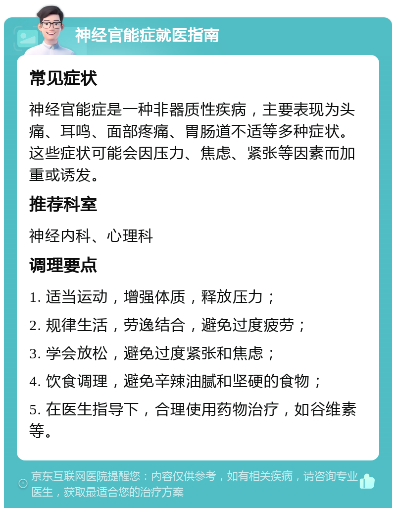 神经官能症就医指南 常见症状 神经官能症是一种非器质性疾病，主要表现为头痛、耳鸣、面部疼痛、胃肠道不适等多种症状。这些症状可能会因压力、焦虑、紧张等因素而加重或诱发。 推荐科室 神经内科、心理科 调理要点 1. 适当运动，增强体质，释放压力； 2. 规律生活，劳逸结合，避免过度疲劳； 3. 学会放松，避免过度紧张和焦虑； 4. 饮食调理，避免辛辣油腻和坚硬的食物； 5. 在医生指导下，合理使用药物治疗，如谷维素等。