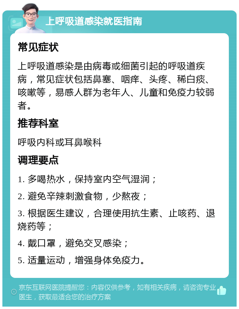 上呼吸道感染就医指南 常见症状 上呼吸道感染是由病毒或细菌引起的呼吸道疾病，常见症状包括鼻塞、咽痒、头疼、稀白痰、咳嗽等，易感人群为老年人、儿童和免疫力较弱者。 推荐科室 呼吸内科或耳鼻喉科 调理要点 1. 多喝热水，保持室内空气湿润； 2. 避免辛辣刺激食物，少熬夜； 3. 根据医生建议，合理使用抗生素、止咳药、退烧药等； 4. 戴口罩，避免交叉感染； 5. 适量运动，增强身体免疫力。