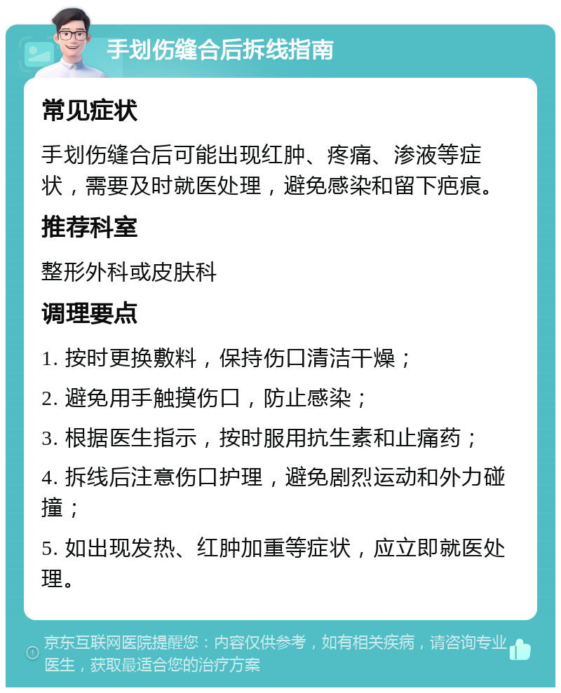 手划伤缝合后拆线指南 常见症状 手划伤缝合后可能出现红肿、疼痛、渗液等症状，需要及时就医处理，避免感染和留下疤痕。 推荐科室 整形外科或皮肤科 调理要点 1. 按时更换敷料，保持伤口清洁干燥； 2. 避免用手触摸伤口，防止感染； 3. 根据医生指示，按时服用抗生素和止痛药； 4. 拆线后注意伤口护理，避免剧烈运动和外力碰撞； 5. 如出现发热、红肿加重等症状，应立即就医处理。