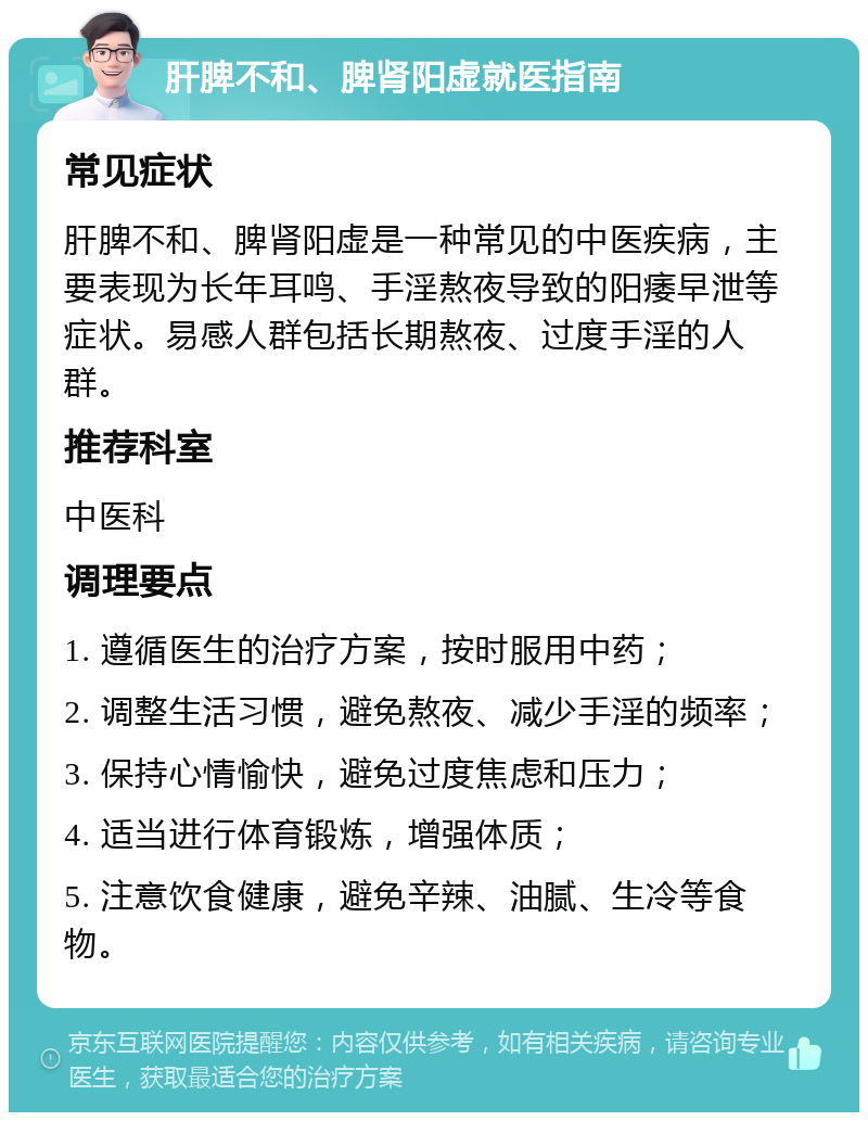 肝脾不和、脾肾阳虚就医指南 常见症状 肝脾不和、脾肾阳虚是一种常见的中医疾病，主要表现为长年耳鸣、手淫熬夜导致的阳痿早泄等症状。易感人群包括长期熬夜、过度手淫的人群。 推荐科室 中医科 调理要点 1. 遵循医生的治疗方案，按时服用中药； 2. 调整生活习惯，避免熬夜、减少手淫的频率； 3. 保持心情愉快，避免过度焦虑和压力； 4. 适当进行体育锻炼，增强体质； 5. 注意饮食健康，避免辛辣、油腻、生冷等食物。