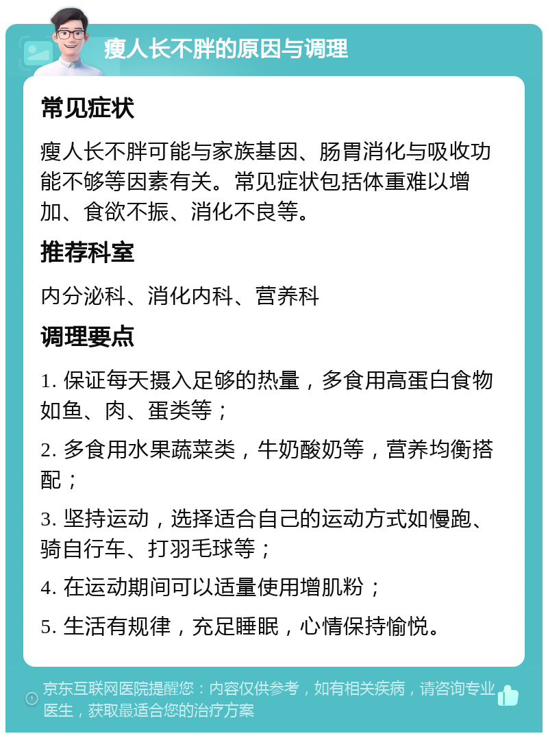 瘦人长不胖的原因与调理 常见症状 瘦人长不胖可能与家族基因、肠胃消化与吸收功能不够等因素有关。常见症状包括体重难以增加、食欲不振、消化不良等。 推荐科室 内分泌科、消化内科、营养科 调理要点 1. 保证每天摄入足够的热量，多食用高蛋白食物如鱼、肉、蛋类等； 2. 多食用水果蔬菜类，牛奶酸奶等，营养均衡搭配； 3. 坚持运动，选择适合自己的运动方式如慢跑、骑自行车、打羽毛球等； 4. 在运动期间可以适量使用增肌粉； 5. 生活有规律，充足睡眠，心情保持愉悦。