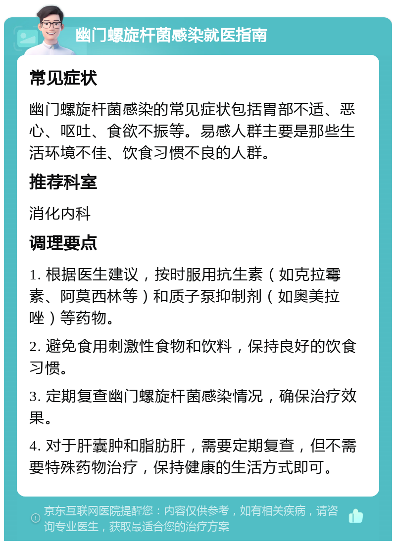 幽门螺旋杆菌感染就医指南 常见症状 幽门螺旋杆菌感染的常见症状包括胃部不适、恶心、呕吐、食欲不振等。易感人群主要是那些生活环境不佳、饮食习惯不良的人群。 推荐科室 消化内科 调理要点 1. 根据医生建议，按时服用抗生素（如克拉霉素、阿莫西林等）和质子泵抑制剂（如奥美拉唑）等药物。 2. 避免食用刺激性食物和饮料，保持良好的饮食习惯。 3. 定期复查幽门螺旋杆菌感染情况，确保治疗效果。 4. 对于肝囊肿和脂肪肝，需要定期复查，但不需要特殊药物治疗，保持健康的生活方式即可。