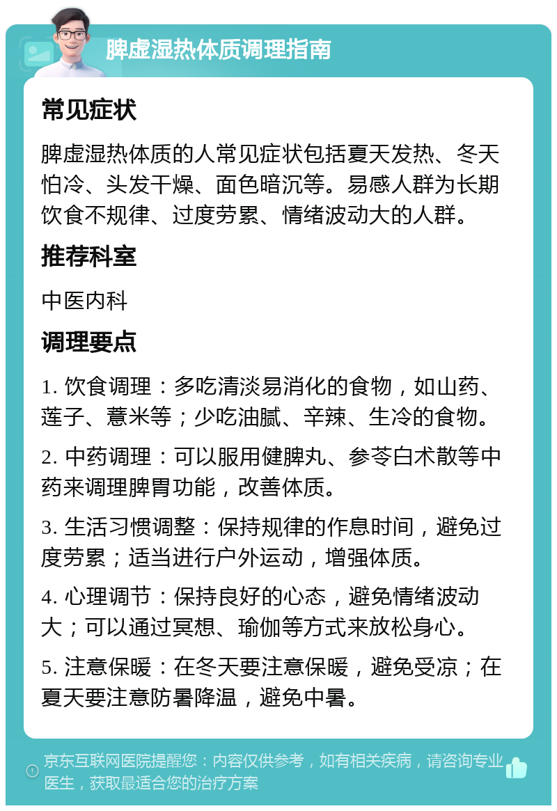 脾虚湿热体质调理指南 常见症状 脾虚湿热体质的人常见症状包括夏天发热、冬天怕冷、头发干燥、面色暗沉等。易感人群为长期饮食不规律、过度劳累、情绪波动大的人群。 推荐科室 中医内科 调理要点 1. 饮食调理：多吃清淡易消化的食物，如山药、莲子、薏米等；少吃油腻、辛辣、生冷的食物。 2. 中药调理：可以服用健脾丸、参苓白术散等中药来调理脾胃功能，改善体质。 3. 生活习惯调整：保持规律的作息时间，避免过度劳累；适当进行户外运动，增强体质。 4. 心理调节：保持良好的心态，避免情绪波动大；可以通过冥想、瑜伽等方式来放松身心。 5. 注意保暖：在冬天要注意保暖，避免受凉；在夏天要注意防暑降温，避免中暑。