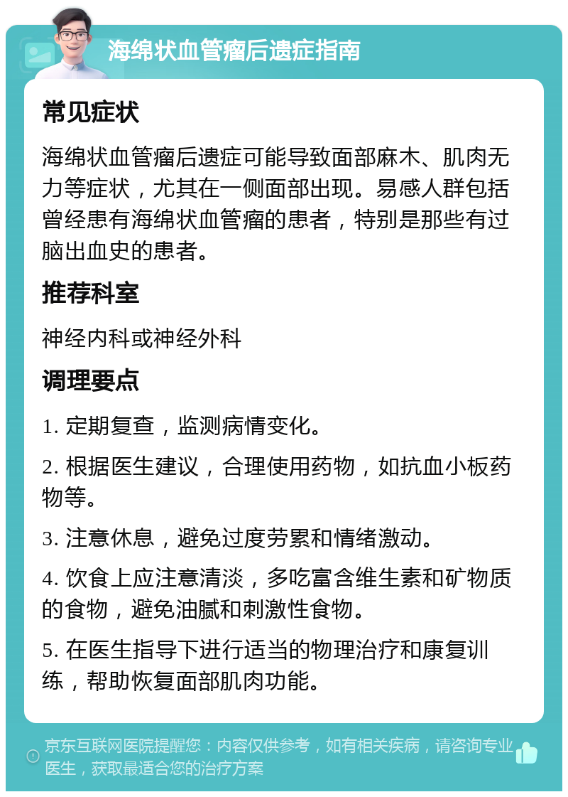 海绵状血管瘤后遗症指南 常见症状 海绵状血管瘤后遗症可能导致面部麻木、肌肉无力等症状，尤其在一侧面部出现。易感人群包括曾经患有海绵状血管瘤的患者，特别是那些有过脑出血史的患者。 推荐科室 神经内科或神经外科 调理要点 1. 定期复查，监测病情变化。 2. 根据医生建议，合理使用药物，如抗血小板药物等。 3. 注意休息，避免过度劳累和情绪激动。 4. 饮食上应注意清淡，多吃富含维生素和矿物质的食物，避免油腻和刺激性食物。 5. 在医生指导下进行适当的物理治疗和康复训练，帮助恢复面部肌肉功能。