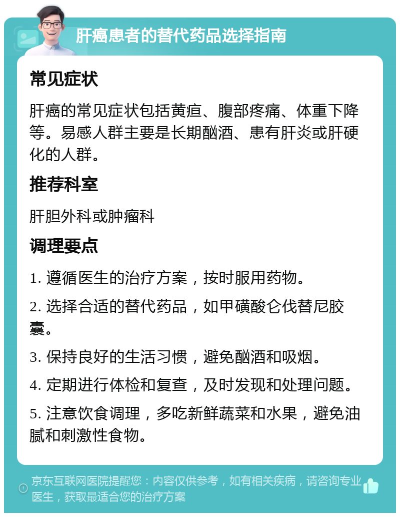 肝癌患者的替代药品选择指南 常见症状 肝癌的常见症状包括黄疸、腹部疼痛、体重下降等。易感人群主要是长期酗酒、患有肝炎或肝硬化的人群。 推荐科室 肝胆外科或肿瘤科 调理要点 1. 遵循医生的治疗方案，按时服用药物。 2. 选择合适的替代药品，如甲磺酸仑伐替尼胶囊。 3. 保持良好的生活习惯，避免酗酒和吸烟。 4. 定期进行体检和复查，及时发现和处理问题。 5. 注意饮食调理，多吃新鲜蔬菜和水果，避免油腻和刺激性食物。