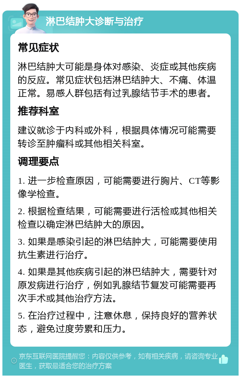 淋巴结肿大诊断与治疗 常见症状 淋巴结肿大可能是身体对感染、炎症或其他疾病的反应。常见症状包括淋巴结肿大、不痛、体温正常。易感人群包括有过乳腺结节手术的患者。 推荐科室 建议就诊于内科或外科，根据具体情况可能需要转诊至肿瘤科或其他相关科室。 调理要点 1. 进一步检查原因，可能需要进行胸片、CT等影像学检查。 2. 根据检查结果，可能需要进行活检或其他相关检查以确定淋巴结肿大的原因。 3. 如果是感染引起的淋巴结肿大，可能需要使用抗生素进行治疗。 4. 如果是其他疾病引起的淋巴结肿大，需要针对原发病进行治疗，例如乳腺结节复发可能需要再次手术或其他治疗方法。 5. 在治疗过程中，注意休息，保持良好的营养状态，避免过度劳累和压力。