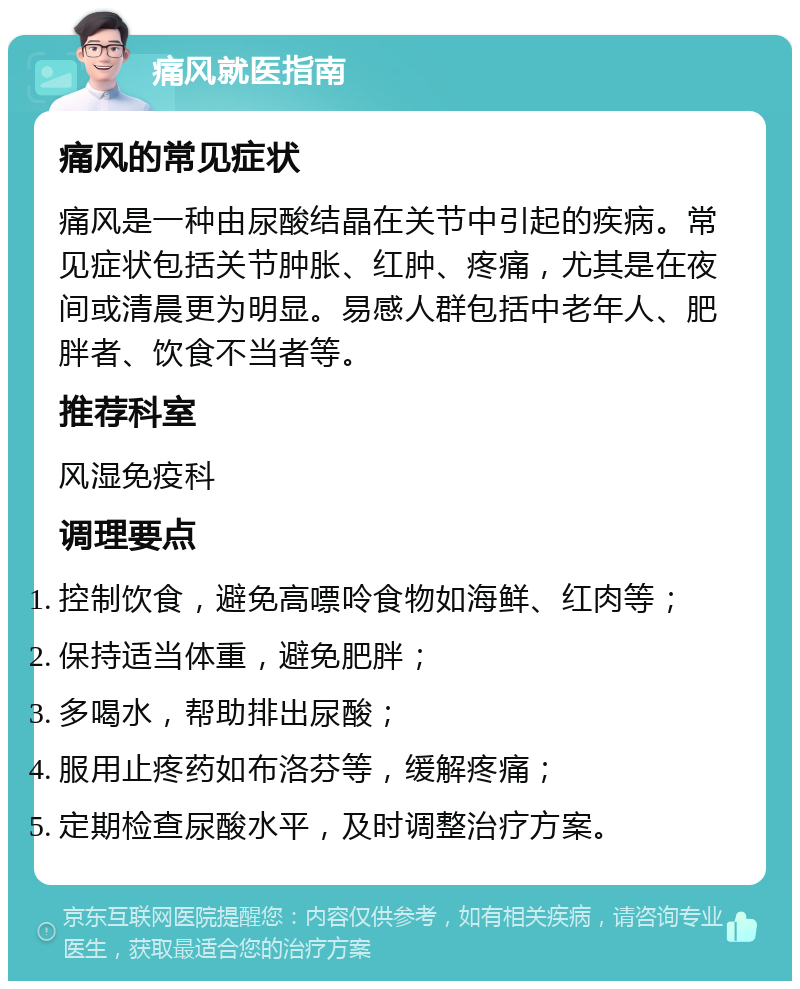 痛风就医指南 痛风的常见症状 痛风是一种由尿酸结晶在关节中引起的疾病。常见症状包括关节肿胀、红肿、疼痛，尤其是在夜间或清晨更为明显。易感人群包括中老年人、肥胖者、饮食不当者等。 推荐科室 风湿免疫科 调理要点 控制饮食，避免高嘌呤食物如海鲜、红肉等； 保持适当体重，避免肥胖； 多喝水，帮助排出尿酸； 服用止疼药如布洛芬等，缓解疼痛； 定期检查尿酸水平，及时调整治疗方案。