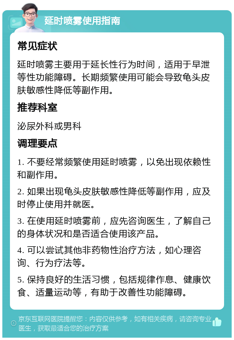 延时喷雾使用指南 常见症状 延时喷雾主要用于延长性行为时间，适用于早泄等性功能障碍。长期频繁使用可能会导致龟头皮肤敏感性降低等副作用。 推荐科室 泌尿外科或男科 调理要点 1. 不要经常频繁使用延时喷雾，以免出现依赖性和副作用。 2. 如果出现龟头皮肤敏感性降低等副作用，应及时停止使用并就医。 3. 在使用延时喷雾前，应先咨询医生，了解自己的身体状况和是否适合使用该产品。 4. 可以尝试其他非药物性治疗方法，如心理咨询、行为疗法等。 5. 保持良好的生活习惯，包括规律作息、健康饮食、适量运动等，有助于改善性功能障碍。