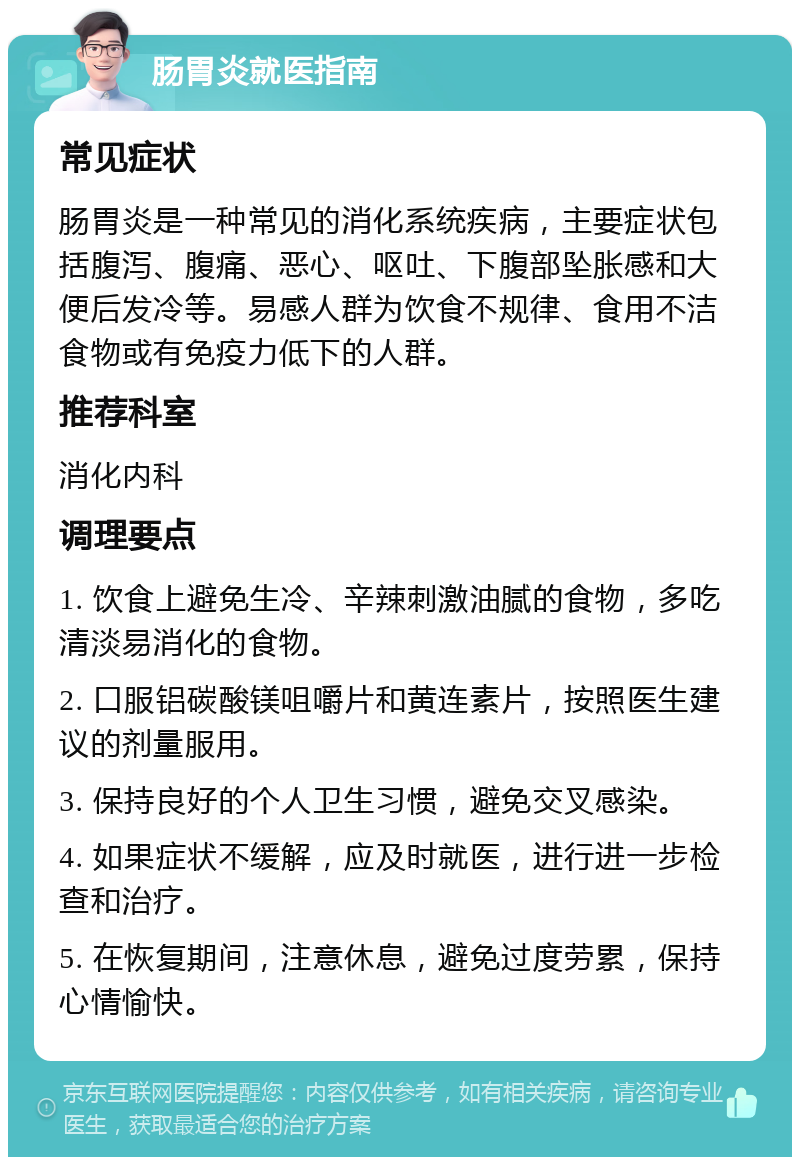 肠胃炎就医指南 常见症状 肠胃炎是一种常见的消化系统疾病，主要症状包括腹泻、腹痛、恶心、呕吐、下腹部坠胀感和大便后发冷等。易感人群为饮食不规律、食用不洁食物或有免疫力低下的人群。 推荐科室 消化内科 调理要点 1. 饮食上避免生冷、辛辣刺激油腻的食物，多吃清淡易消化的食物。 2. 口服铝碳酸镁咀嚼片和黄连素片，按照医生建议的剂量服用。 3. 保持良好的个人卫生习惯，避免交叉感染。 4. 如果症状不缓解，应及时就医，进行进一步检查和治疗。 5. 在恢复期间，注意休息，避免过度劳累，保持心情愉快。