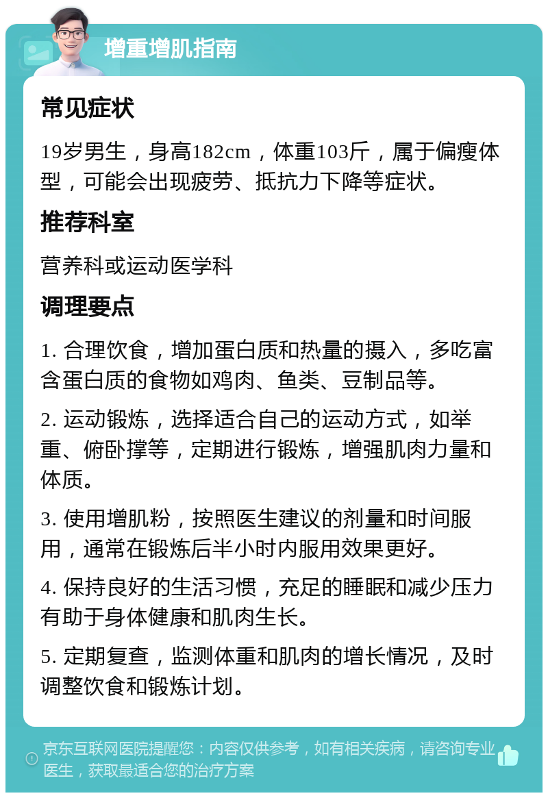 增重增肌指南 常见症状 19岁男生，身高182cm，体重103斤，属于偏瘦体型，可能会出现疲劳、抵抗力下降等症状。 推荐科室 营养科或运动医学科 调理要点 1. 合理饮食，增加蛋白质和热量的摄入，多吃富含蛋白质的食物如鸡肉、鱼类、豆制品等。 2. 运动锻炼，选择适合自己的运动方式，如举重、俯卧撑等，定期进行锻炼，增强肌肉力量和体质。 3. 使用增肌粉，按照医生建议的剂量和时间服用，通常在锻炼后半小时内服用效果更好。 4. 保持良好的生活习惯，充足的睡眠和减少压力有助于身体健康和肌肉生长。 5. 定期复查，监测体重和肌肉的增长情况，及时调整饮食和锻炼计划。