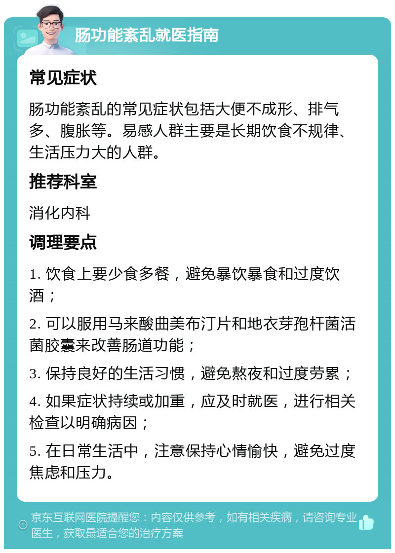 肠功能紊乱就医指南 常见症状 肠功能紊乱的常见症状包括大便不成形、排气多、腹胀等。易感人群主要是长期饮食不规律、生活压力大的人群。 推荐科室 消化内科 调理要点 1. 饮食上要少食多餐，避免暴饮暴食和过度饮酒； 2. 可以服用马来酸曲美布汀片和地衣芽孢杆菌活菌胶囊来改善肠道功能； 3. 保持良好的生活习惯，避免熬夜和过度劳累； 4. 如果症状持续或加重，应及时就医，进行相关检查以明确病因； 5. 在日常生活中，注意保持心情愉快，避免过度焦虑和压力。