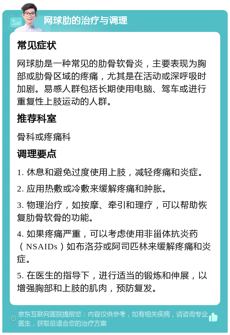 网球肋的治疗与调理 常见症状 网球肋是一种常见的肋骨软骨炎，主要表现为胸部或肋骨区域的疼痛，尤其是在活动或深呼吸时加剧。易感人群包括长期使用电脑、驾车或进行重复性上肢运动的人群。 推荐科室 骨科或疼痛科 调理要点 1. 休息和避免过度使用上肢，减轻疼痛和炎症。 2. 应用热敷或冷敷来缓解疼痛和肿胀。 3. 物理治疗，如按摩、牵引和理疗，可以帮助恢复肋骨软骨的功能。 4. 如果疼痛严重，可以考虑使用非甾体抗炎药（NSAIDs）如布洛芬或阿司匹林来缓解疼痛和炎症。 5. 在医生的指导下，进行适当的锻炼和伸展，以增强胸部和上肢的肌肉，预防复发。