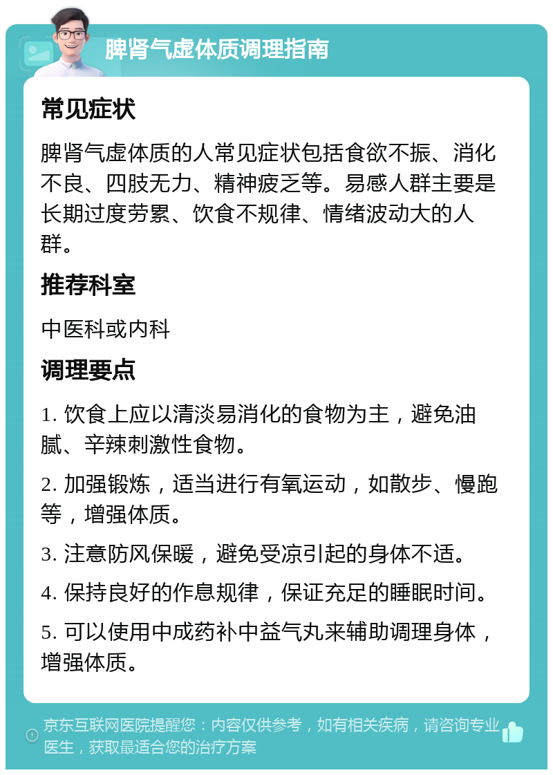 脾肾气虚体质调理指南 常见症状 脾肾气虚体质的人常见症状包括食欲不振、消化不良、四肢无力、精神疲乏等。易感人群主要是长期过度劳累、饮食不规律、情绪波动大的人群。 推荐科室 中医科或内科 调理要点 1. 饮食上应以清淡易消化的食物为主，避免油腻、辛辣刺激性食物。 2. 加强锻炼，适当进行有氧运动，如散步、慢跑等，增强体质。 3. 注意防风保暖，避免受凉引起的身体不适。 4. 保持良好的作息规律，保证充足的睡眠时间。 5. 可以使用中成药补中益气丸来辅助调理身体，增强体质。