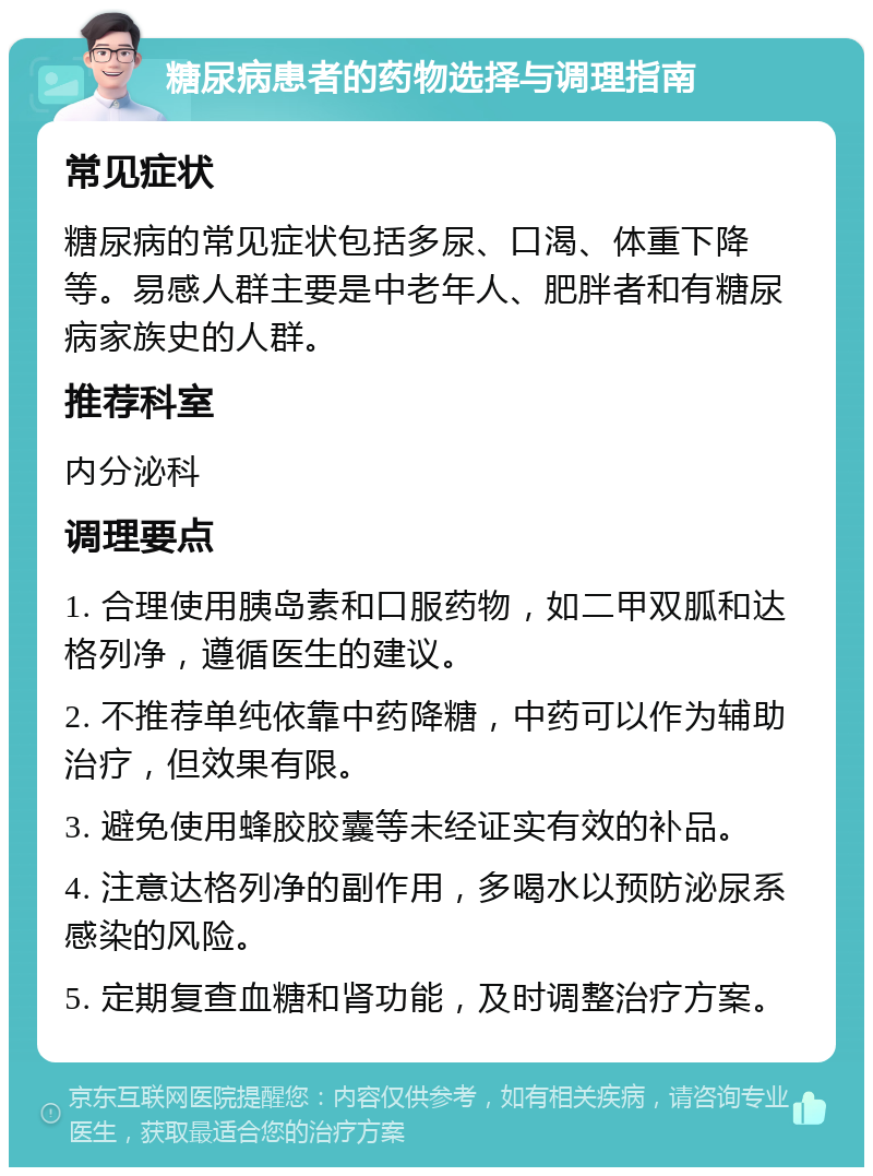 糖尿病患者的药物选择与调理指南 常见症状 糖尿病的常见症状包括多尿、口渴、体重下降等。易感人群主要是中老年人、肥胖者和有糖尿病家族史的人群。 推荐科室 内分泌科 调理要点 1. 合理使用胰岛素和口服药物，如二甲双胍和达格列净，遵循医生的建议。 2. 不推荐单纯依靠中药降糖，中药可以作为辅助治疗，但效果有限。 3. 避免使用蜂胶胶囊等未经证实有效的补品。 4. 注意达格列净的副作用，多喝水以预防泌尿系感染的风险。 5. 定期复查血糖和肾功能，及时调整治疗方案。