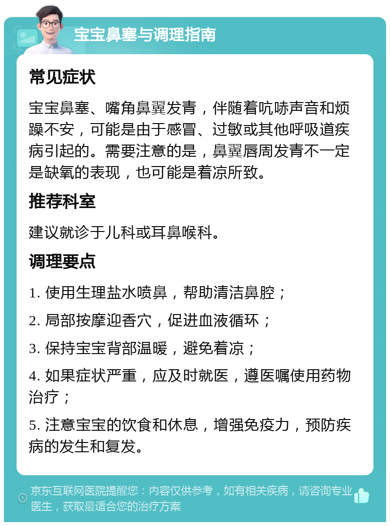 宝宝鼻塞与调理指南 常见症状 宝宝鼻塞、嘴角鼻翼发青，伴随着吭哧声音和烦躁不安，可能是由于感冒、过敏或其他呼吸道疾病引起的。需要注意的是，鼻翼唇周发青不一定是缺氧的表现，也可能是着凉所致。 推荐科室 建议就诊于儿科或耳鼻喉科。 调理要点 1. 使用生理盐水喷鼻，帮助清洁鼻腔； 2. 局部按摩迎香穴，促进血液循环； 3. 保持宝宝背部温暖，避免着凉； 4. 如果症状严重，应及时就医，遵医嘱使用药物治疗； 5. 注意宝宝的饮食和休息，增强免疫力，预防疾病的发生和复发。