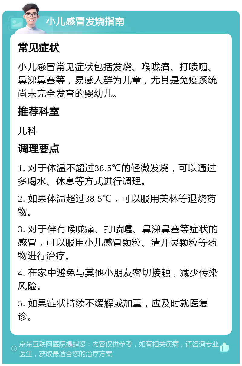 小儿感冒发烧指南 常见症状 小儿感冒常见症状包括发烧、喉咙痛、打喷嚏、鼻涕鼻塞等，易感人群为儿童，尤其是免疫系统尚未完全发育的婴幼儿。 推荐科室 儿科 调理要点 1. 对于体温不超过38.5℃的轻微发烧，可以通过多喝水、休息等方式进行调理。 2. 如果体温超过38.5℃，可以服用美林等退烧药物。 3. 对于伴有喉咙痛、打喷嚏、鼻涕鼻塞等症状的感冒，可以服用小儿感冒颗粒、清开灵颗粒等药物进行治疗。 4. 在家中避免与其他小朋友密切接触，减少传染风险。 5. 如果症状持续不缓解或加重，应及时就医复诊。