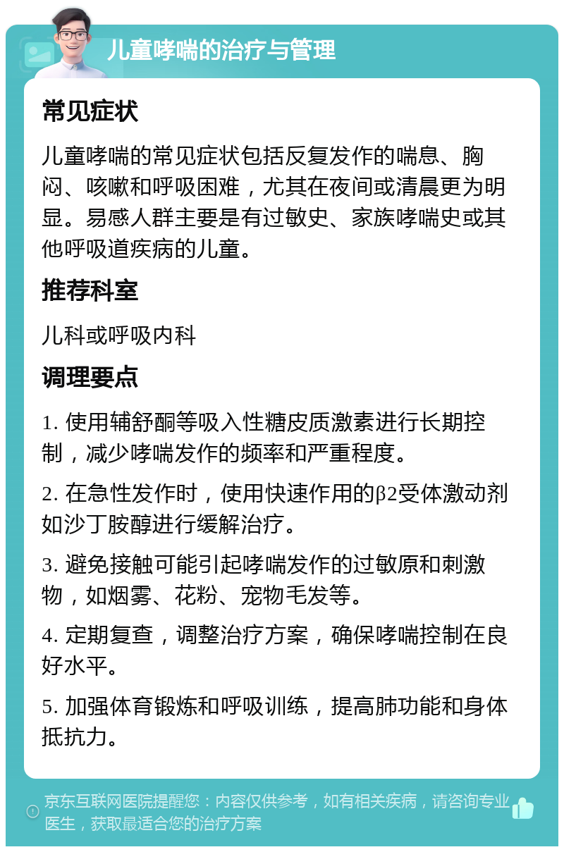 儿童哮喘的治疗与管理 常见症状 儿童哮喘的常见症状包括反复发作的喘息、胸闷、咳嗽和呼吸困难，尤其在夜间或清晨更为明显。易感人群主要是有过敏史、家族哮喘史或其他呼吸道疾病的儿童。 推荐科室 儿科或呼吸内科 调理要点 1. 使用辅舒酮等吸入性糖皮质激素进行长期控制，减少哮喘发作的频率和严重程度。 2. 在急性发作时，使用快速作用的β2受体激动剂如沙丁胺醇进行缓解治疗。 3. 避免接触可能引起哮喘发作的过敏原和刺激物，如烟雾、花粉、宠物毛发等。 4. 定期复查，调整治疗方案，确保哮喘控制在良好水平。 5. 加强体育锻炼和呼吸训练，提高肺功能和身体抵抗力。