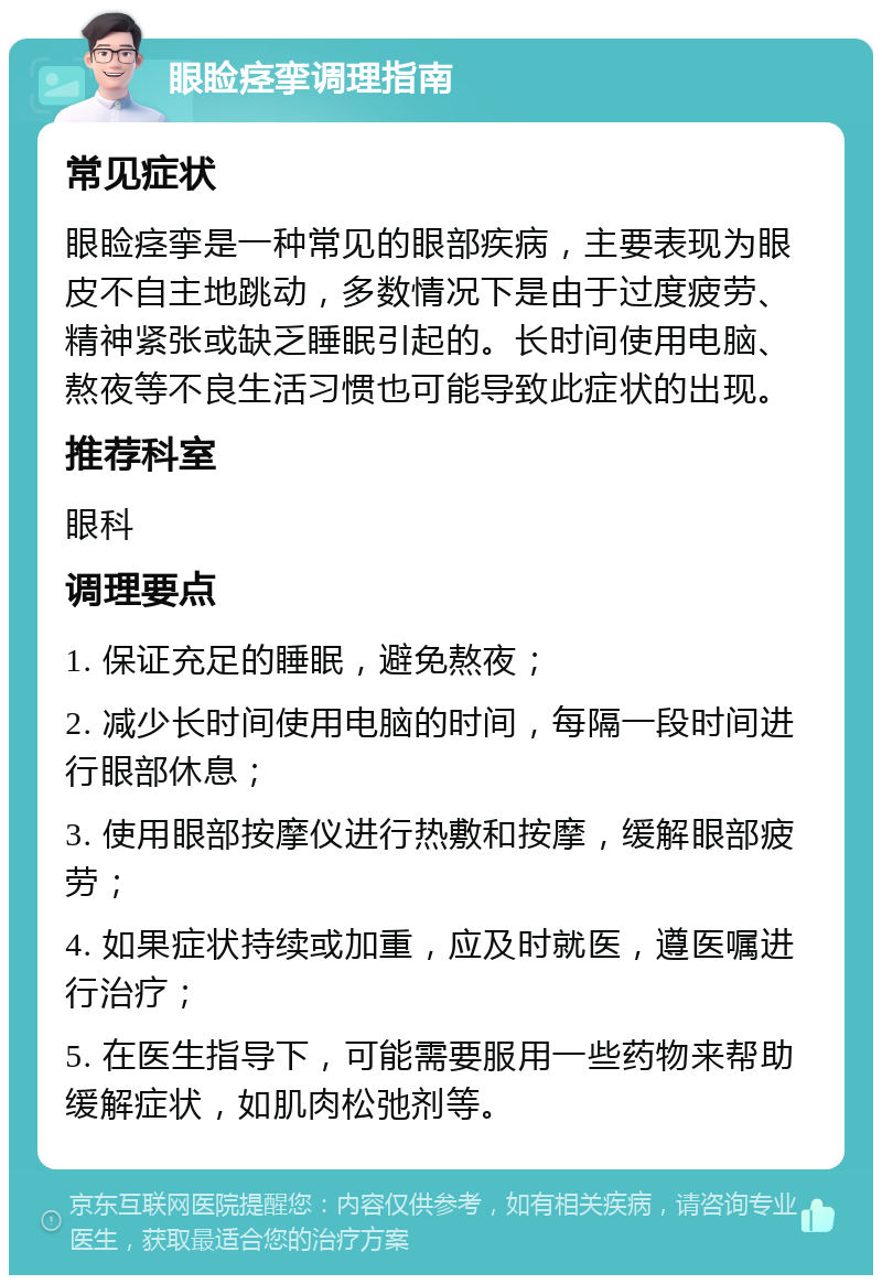 眼睑痉挛调理指南 常见症状 眼睑痉挛是一种常见的眼部疾病，主要表现为眼皮不自主地跳动，多数情况下是由于过度疲劳、精神紧张或缺乏睡眠引起的。长时间使用电脑、熬夜等不良生活习惯也可能导致此症状的出现。 推荐科室 眼科 调理要点 1. 保证充足的睡眠，避免熬夜； 2. 减少长时间使用电脑的时间，每隔一段时间进行眼部休息； 3. 使用眼部按摩仪进行热敷和按摩，缓解眼部疲劳； 4. 如果症状持续或加重，应及时就医，遵医嘱进行治疗； 5. 在医生指导下，可能需要服用一些药物来帮助缓解症状，如肌肉松弛剂等。