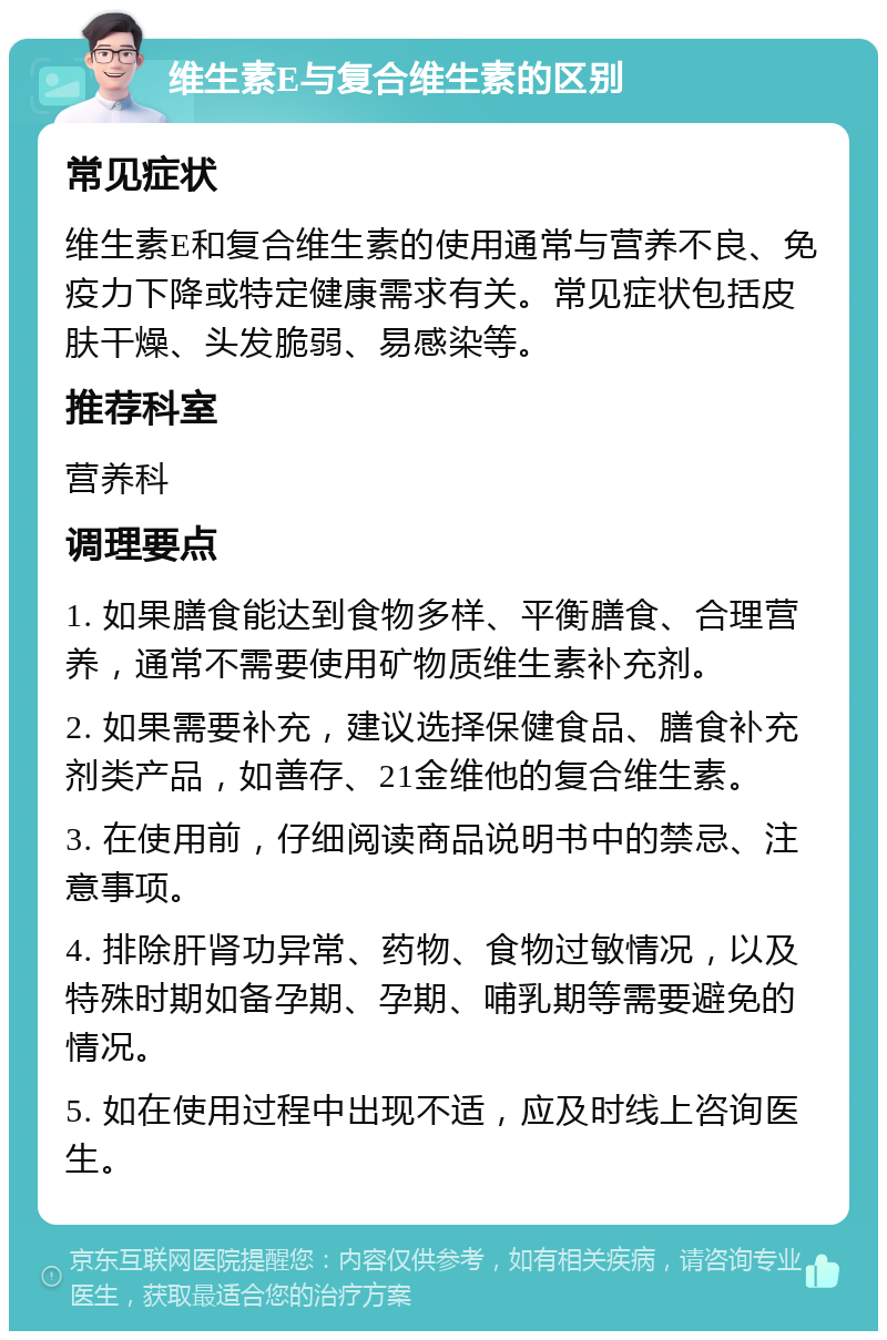 维生素E与复合维生素的区别 常见症状 维生素E和复合维生素的使用通常与营养不良、免疫力下降或特定健康需求有关。常见症状包括皮肤干燥、头发脆弱、易感染等。 推荐科室 营养科 调理要点 1. 如果膳食能达到食物多样、平衡膳食、合理营养，通常不需要使用矿物质维生素补充剂。 2. 如果需要补充，建议选择保健食品、膳食补充剂类产品，如善存、21金维他的复合维生素。 3. 在使用前，仔细阅读商品说明书中的禁忌、注意事项。 4. 排除肝肾功异常、药物、食物过敏情况，以及特殊时期如备孕期、孕期、哺乳期等需要避免的情况。 5. 如在使用过程中出现不适，应及时线上咨询医生。