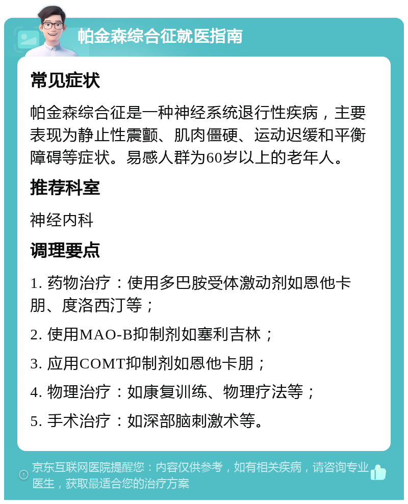 帕金森综合征就医指南 常见症状 帕金森综合征是一种神经系统退行性疾病，主要表现为静止性震颤、肌肉僵硬、运动迟缓和平衡障碍等症状。易感人群为60岁以上的老年人。 推荐科室 神经内科 调理要点 1. 药物治疗：使用多巴胺受体激动剂如恩他卡朋、度洛西汀等； 2. 使用MAO-B抑制剂如塞利吉林； 3. 应用COMT抑制剂如恩他卡朋； 4. 物理治疗：如康复训练、物理疗法等； 5. 手术治疗：如深部脑刺激术等。