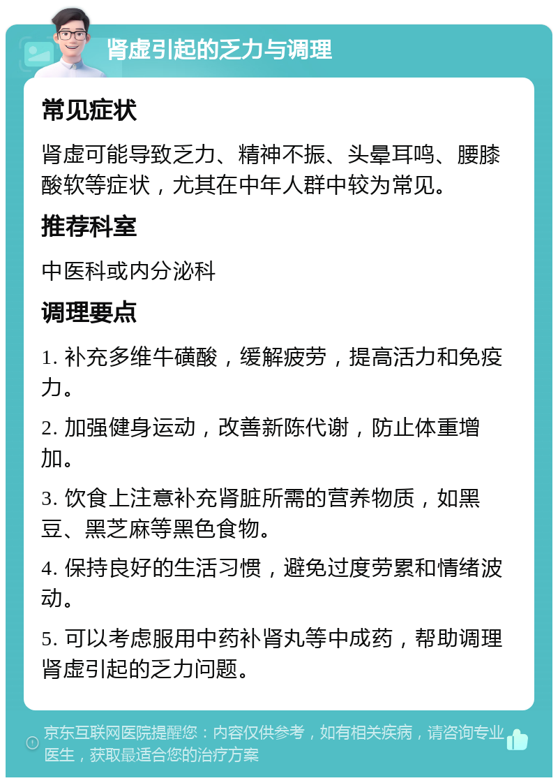 肾虚引起的乏力与调理 常见症状 肾虚可能导致乏力、精神不振、头晕耳鸣、腰膝酸软等症状，尤其在中年人群中较为常见。 推荐科室 中医科或内分泌科 调理要点 1. 补充多维牛磺酸，缓解疲劳，提高活力和免疫力。 2. 加强健身运动，改善新陈代谢，防止体重增加。 3. 饮食上注意补充肾脏所需的营养物质，如黑豆、黑芝麻等黑色食物。 4. 保持良好的生活习惯，避免过度劳累和情绪波动。 5. 可以考虑服用中药补肾丸等中成药，帮助调理肾虚引起的乏力问题。