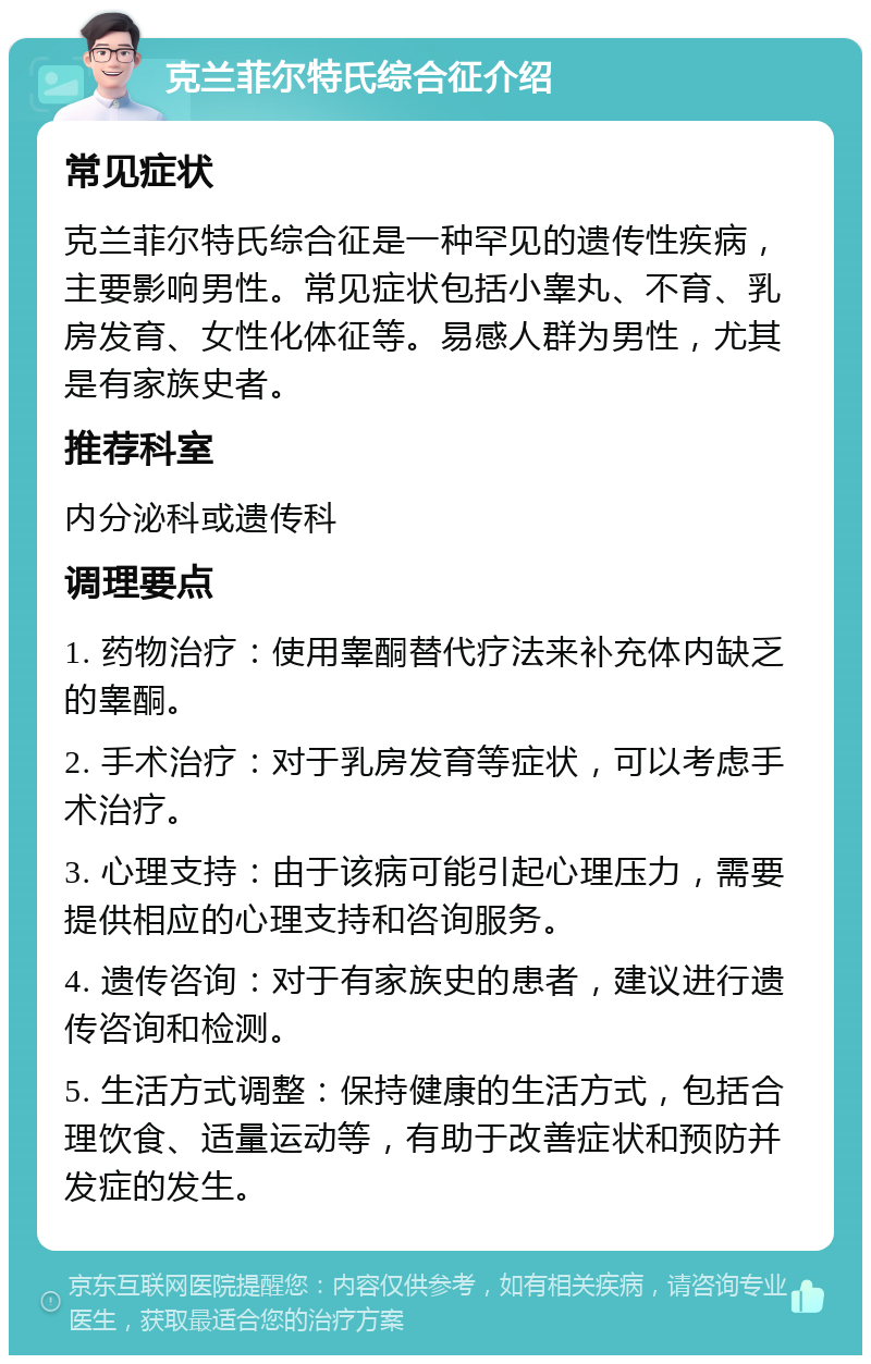 克兰菲尔特氏综合征介绍 常见症状 克兰菲尔特氏综合征是一种罕见的遗传性疾病，主要影响男性。常见症状包括小睾丸、不育、乳房发育、女性化体征等。易感人群为男性，尤其是有家族史者。 推荐科室 内分泌科或遗传科 调理要点 1. 药物治疗：使用睾酮替代疗法来补充体内缺乏的睾酮。 2. 手术治疗：对于乳房发育等症状，可以考虑手术治疗。 3. 心理支持：由于该病可能引起心理压力，需要提供相应的心理支持和咨询服务。 4. 遗传咨询：对于有家族史的患者，建议进行遗传咨询和检测。 5. 生活方式调整：保持健康的生活方式，包括合理饮食、适量运动等，有助于改善症状和预防并发症的发生。