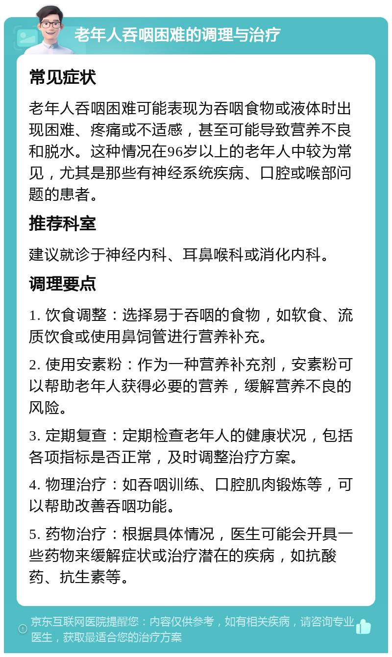 老年人呑咽困难的调理与治疗 常见症状 老年人呑咽困难可能表现为吞咽食物或液体时出现困难、疼痛或不适感，甚至可能导致营养不良和脱水。这种情况在96岁以上的老年人中较为常见，尤其是那些有神经系统疾病、口腔或喉部问题的患者。 推荐科室 建议就诊于神经内科、耳鼻喉科或消化内科。 调理要点 1. 饮食调整：选择易于吞咽的食物，如软食、流质饮食或使用鼻饲管进行营养补充。 2. 使用安素粉：作为一种营养补充剂，安素粉可以帮助老年人获得必要的营养，缓解营养不良的风险。 3. 定期复查：定期检查老年人的健康状况，包括各项指标是否正常，及时调整治疗方案。 4. 物理治疗：如吞咽训练、口腔肌肉锻炼等，可以帮助改善吞咽功能。 5. 药物治疗：根据具体情况，医生可能会开具一些药物来缓解症状或治疗潜在的疾病，如抗酸药、抗生素等。