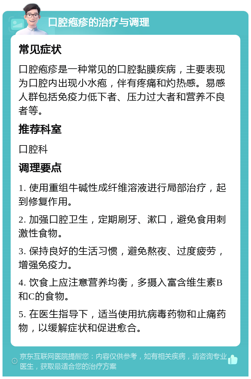 口腔疱疹的治疗与调理 常见症状 口腔疱疹是一种常见的口腔黏膜疾病，主要表现为口腔内出现小水疱，伴有疼痛和灼热感。易感人群包括免疫力低下者、压力过大者和营养不良者等。 推荐科室 口腔科 调理要点 1. 使用重组牛碱性成纤维溶液进行局部治疗，起到修复作用。 2. 加强口腔卫生，定期刷牙、漱口，避免食用刺激性食物。 3. 保持良好的生活习惯，避免熬夜、过度疲劳，增强免疫力。 4. 饮食上应注意营养均衡，多摄入富含维生素B和C的食物。 5. 在医生指导下，适当使用抗病毒药物和止痛药物，以缓解症状和促进愈合。