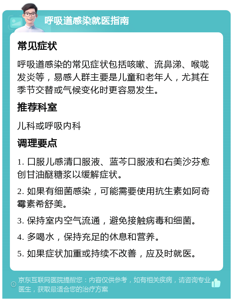 呼吸道感染就医指南 常见症状 呼吸道感染的常见症状包括咳嗽、流鼻涕、喉咙发炎等，易感人群主要是儿童和老年人，尤其在季节交替或气候变化时更容易发生。 推荐科室 儿科或呼吸内科 调理要点 1. 口服儿感清口服液、蓝芩口服液和右美沙芬愈创甘油醚糖浆以缓解症状。 2. 如果有细菌感染，可能需要使用抗生素如阿奇霉素希舒美。 3. 保持室内空气流通，避免接触病毒和细菌。 4. 多喝水，保持充足的休息和营养。 5. 如果症状加重或持续不改善，应及时就医。