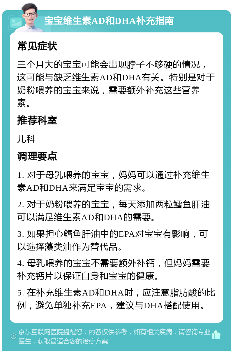 宝宝维生素AD和DHA补充指南 常见症状 三个月大的宝宝可能会出现脖子不够硬的情况，这可能与缺乏维生素AD和DHA有关。特别是对于奶粉喂养的宝宝来说，需要额外补充这些营养素。 推荐科室 儿科 调理要点 1. 对于母乳喂养的宝宝，妈妈可以通过补充维生素AD和DHA来满足宝宝的需求。 2. 对于奶粉喂养的宝宝，每天添加两粒鳕鱼肝油可以满足维生素AD和DHA的需要。 3. 如果担心鳕鱼肝油中的EPA对宝宝有影响，可以选择藻类油作为替代品。 4. 母乳喂养的宝宝不需要额外补钙，但妈妈需要补充钙片以保证自身和宝宝的健康。 5. 在补充维生素AD和DHA时，应注意脂肪酸的比例，避免单独补充EPA，建议与DHA搭配使用。