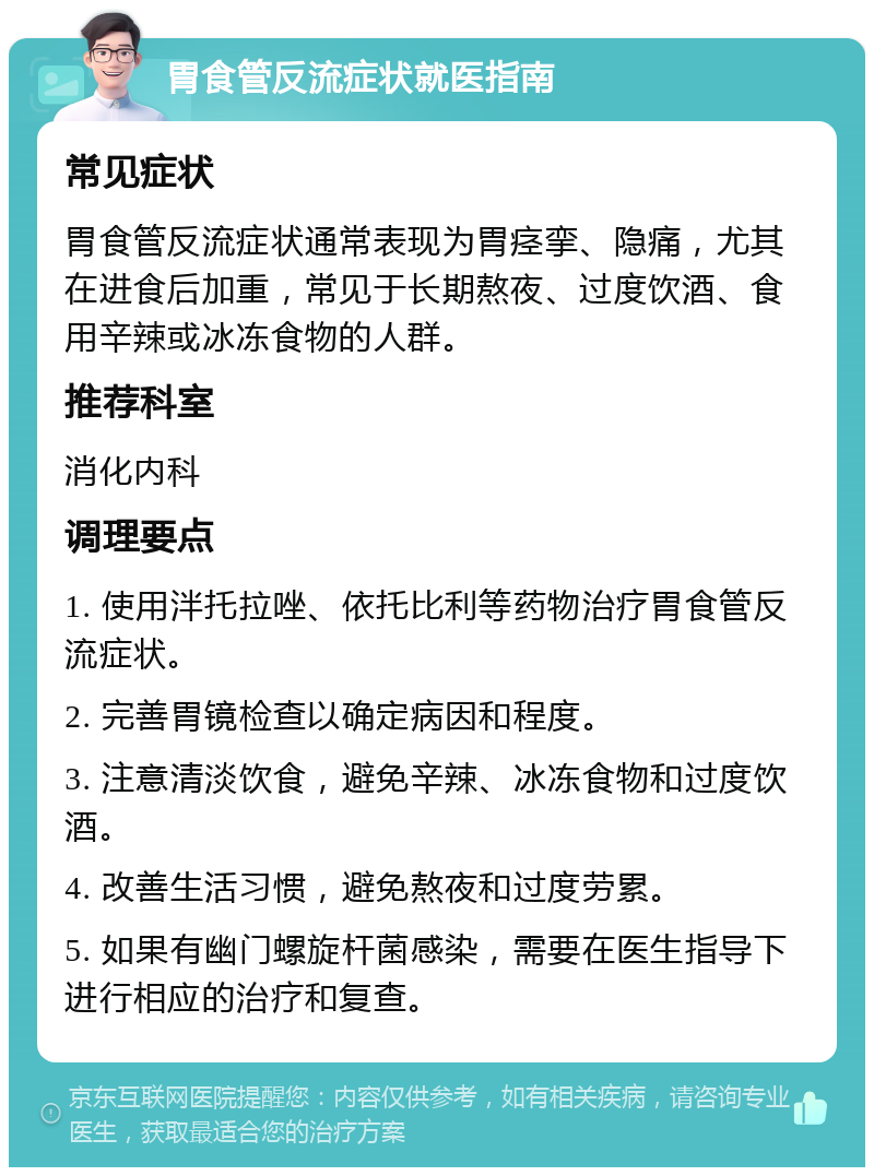 胃食管反流症状就医指南 常见症状 胃食管反流症状通常表现为胃痉挛、隐痛，尤其在进食后加重，常见于长期熬夜、过度饮酒、食用辛辣或冰冻食物的人群。 推荐科室 消化内科 调理要点 1. 使用泮托拉唑、依托比利等药物治疗胃食管反流症状。 2. 完善胃镜检查以确定病因和程度。 3. 注意清淡饮食，避免辛辣、冰冻食物和过度饮酒。 4. 改善生活习惯，避免熬夜和过度劳累。 5. 如果有幽门螺旋杆菌感染，需要在医生指导下进行相应的治疗和复查。