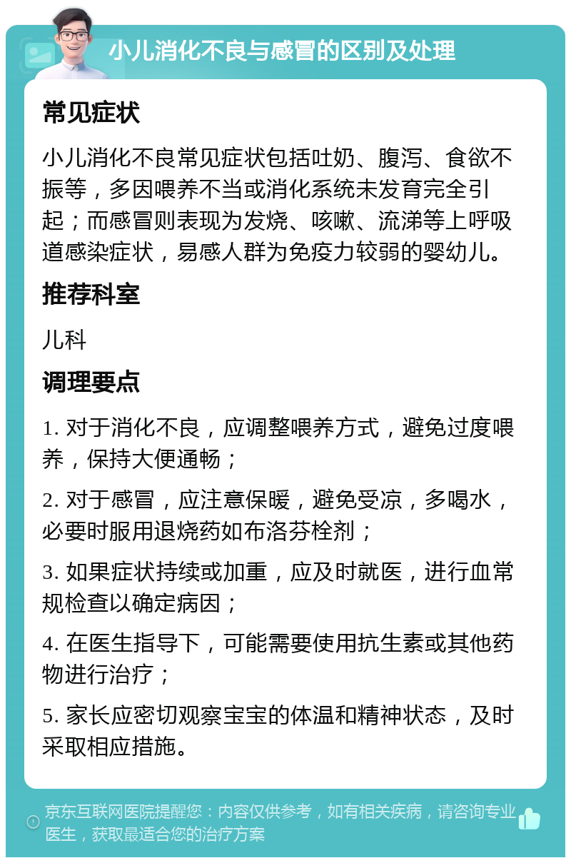 小儿消化不良与感冒的区别及处理 常见症状 小儿消化不良常见症状包括吐奶、腹泻、食欲不振等，多因喂养不当或消化系统未发育完全引起；而感冒则表现为发烧、咳嗽、流涕等上呼吸道感染症状，易感人群为免疫力较弱的婴幼儿。 推荐科室 儿科 调理要点 1. 对于消化不良，应调整喂养方式，避免过度喂养，保持大便通畅； 2. 对于感冒，应注意保暖，避免受凉，多喝水，必要时服用退烧药如布洛芬栓剂； 3. 如果症状持续或加重，应及时就医，进行血常规检查以确定病因； 4. 在医生指导下，可能需要使用抗生素或其他药物进行治疗； 5. 家长应密切观察宝宝的体温和精神状态，及时采取相应措施。