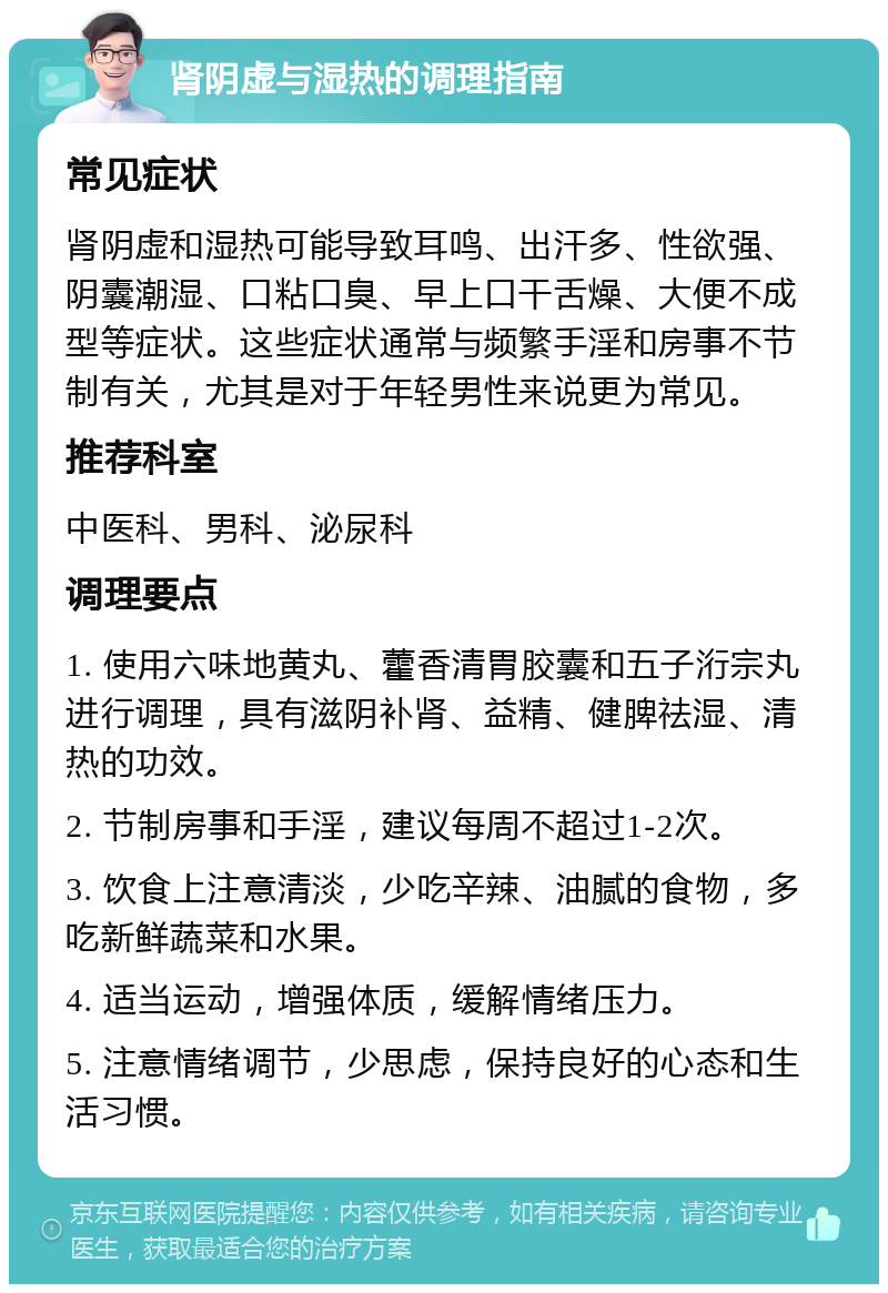 肾阴虚与湿热的调理指南 常见症状 肾阴虚和湿热可能导致耳鸣、出汗多、性欲强、阴囊潮湿、口粘口臭、早上口干舌燥、大便不成型等症状。这些症状通常与频繁手淫和房事不节制有关，尤其是对于年轻男性来说更为常见。 推荐科室 中医科、男科、泌尿科 调理要点 1. 使用六味地黄丸、藿香清胃胶囊和五子洐宗丸进行调理，具有滋阴补肾、益精、健脾祛湿、清热的功效。 2. 节制房事和手淫，建议每周不超过1-2次。 3. 饮食上注意清淡，少吃辛辣、油腻的食物，多吃新鲜蔬菜和水果。 4. 适当运动，增强体质，缓解情绪压力。 5. 注意情绪调节，少思虑，保持良好的心态和生活习惯。