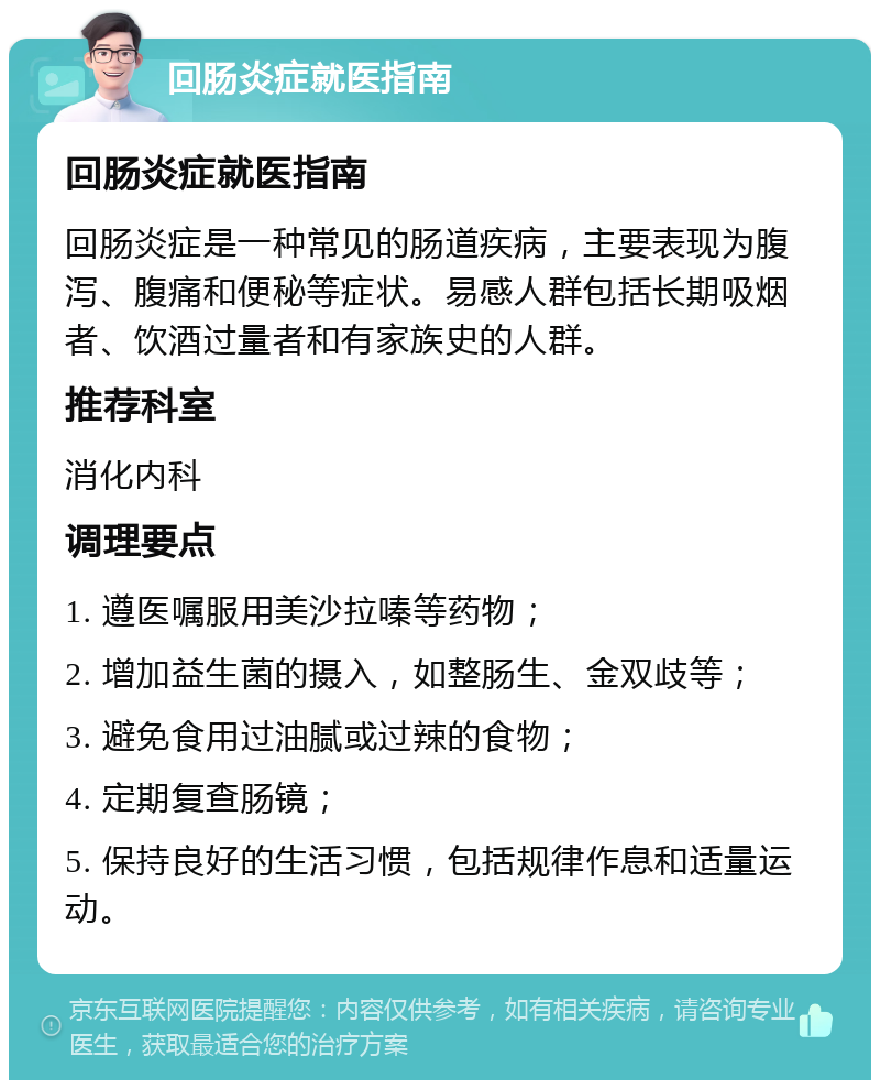 回肠炎症就医指南 回肠炎症就医指南 回肠炎症是一种常见的肠道疾病，主要表现为腹泻、腹痛和便秘等症状。易感人群包括长期吸烟者、饮酒过量者和有家族史的人群。 推荐科室 消化内科 调理要点 1. 遵医嘱服用美沙拉嗪等药物； 2. 增加益生菌的摄入，如整肠生、金双歧等； 3. 避免食用过油腻或过辣的食物； 4. 定期复查肠镜； 5. 保持良好的生活习惯，包括规律作息和适量运动。