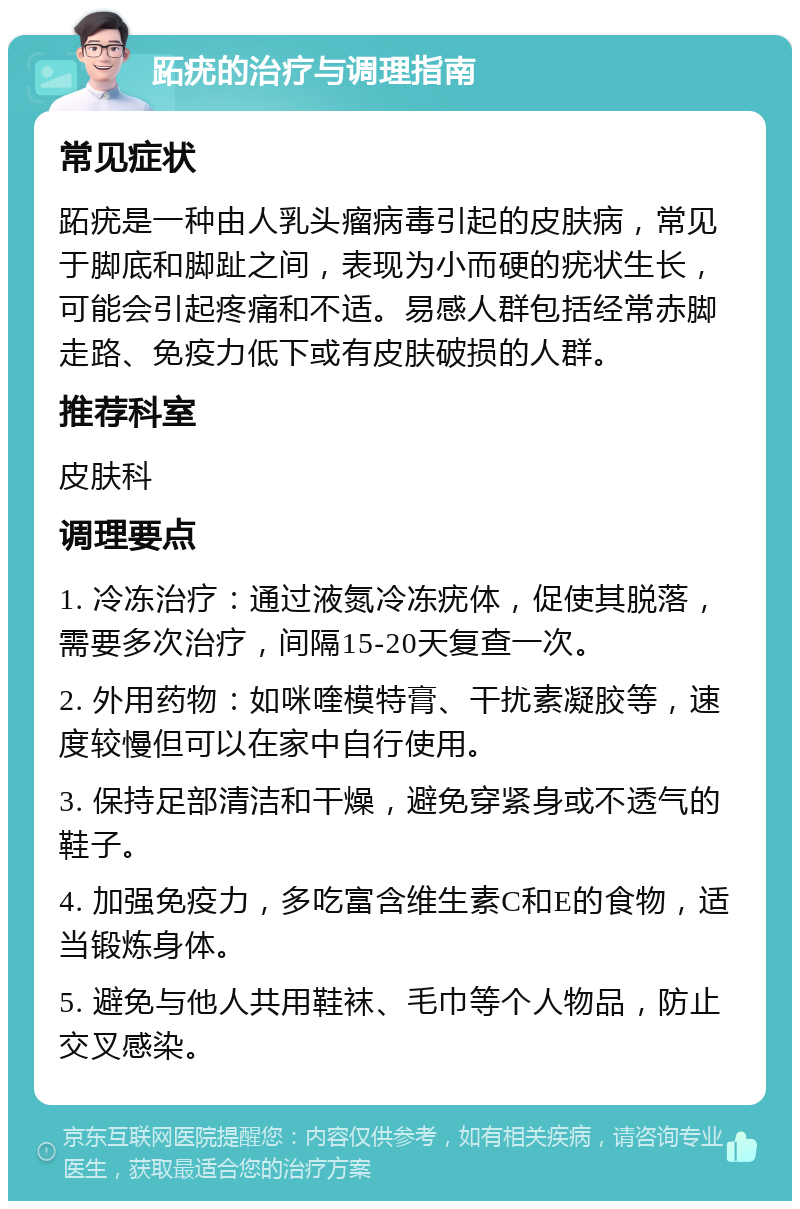 跖疣的治疗与调理指南 常见症状 跖疣是一种由人乳头瘤病毒引起的皮肤病，常见于脚底和脚趾之间，表现为小而硬的疣状生长，可能会引起疼痛和不适。易感人群包括经常赤脚走路、免疫力低下或有皮肤破损的人群。 推荐科室 皮肤科 调理要点 1. 冷冻治疗：通过液氮冷冻疣体，促使其脱落，需要多次治疗，间隔15-20天复查一次。 2. 外用药物：如咪喹模特膏、干扰素凝胶等，速度较慢但可以在家中自行使用。 3. 保持足部清洁和干燥，避免穿紧身或不透气的鞋子。 4. 加强免疫力，多吃富含维生素C和E的食物，适当锻炼身体。 5. 避免与他人共用鞋袜、毛巾等个人物品，防止交叉感染。