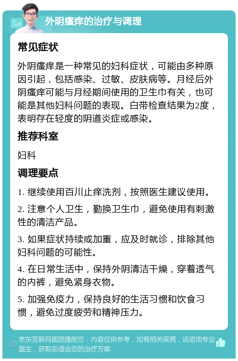 外阴瘙痒的治疗与调理 常见症状 外阴瘙痒是一种常见的妇科症状，可能由多种原因引起，包括感染、过敏、皮肤病等。月经后外阴瘙痒可能与月经期间使用的卫生巾有关，也可能是其他妇科问题的表现。白带检查结果为2度，表明存在轻度的阴道炎症或感染。 推荐科室 妇科 调理要点 1. 继续使用百川止痒洗剂，按照医生建议使用。 2. 注意个人卫生，勤换卫生巾，避免使用有刺激性的清洁产品。 3. 如果症状持续或加重，应及时就诊，排除其他妇科问题的可能性。 4. 在日常生活中，保持外阴清洁干燥，穿着透气的内裤，避免紧身衣物。 5. 加强免疫力，保持良好的生活习惯和饮食习惯，避免过度疲劳和精神压力。