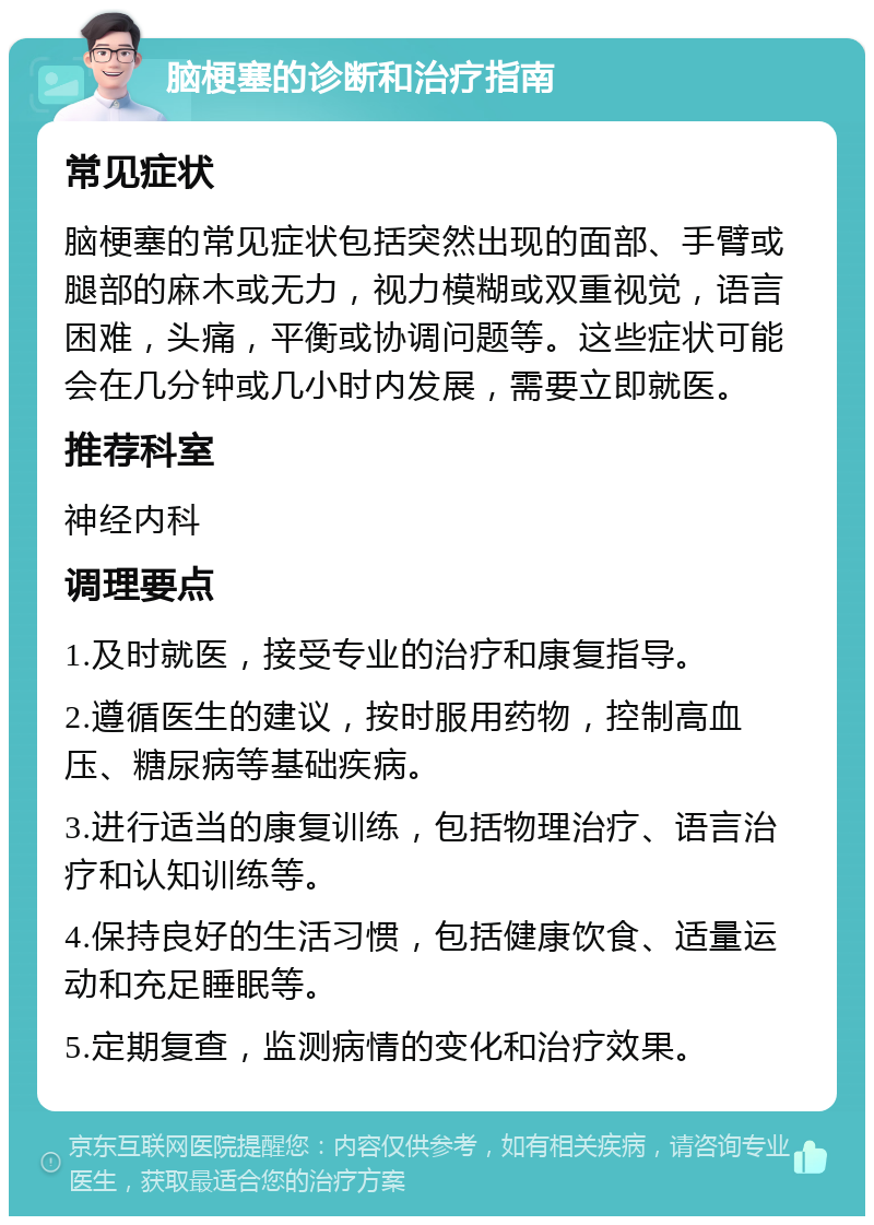 脑梗塞的诊断和治疗指南 常见症状 脑梗塞的常见症状包括突然出现的面部、手臂或腿部的麻木或无力，视力模糊或双重视觉，语言困难，头痛，平衡或协调问题等。这些症状可能会在几分钟或几小时内发展，需要立即就医。 推荐科室 神经内科 调理要点 1.及时就医，接受专业的治疗和康复指导。 2.遵循医生的建议，按时服用药物，控制高血压、糖尿病等基础疾病。 3.进行适当的康复训练，包括物理治疗、语言治疗和认知训练等。 4.保持良好的生活习惯，包括健康饮食、适量运动和充足睡眠等。 5.定期复查，监测病情的变化和治疗效果。