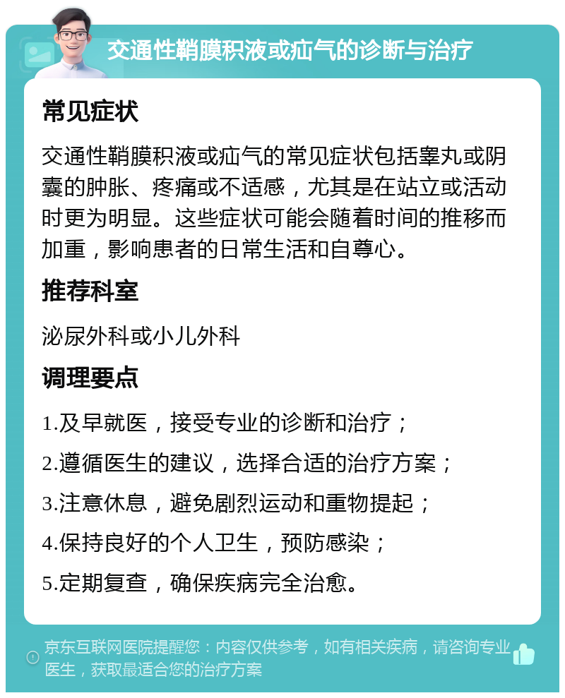 交通性鞘膜积液或疝气的诊断与治疗 常见症状 交通性鞘膜积液或疝气的常见症状包括睾丸或阴囊的肿胀、疼痛或不适感，尤其是在站立或活动时更为明显。这些症状可能会随着时间的推移而加重，影响患者的日常生活和自尊心。 推荐科室 泌尿外科或小儿外科 调理要点 1.及早就医，接受专业的诊断和治疗； 2.遵循医生的建议，选择合适的治疗方案； 3.注意休息，避免剧烈运动和重物提起； 4.保持良好的个人卫生，预防感染； 5.定期复查，确保疾病完全治愈。