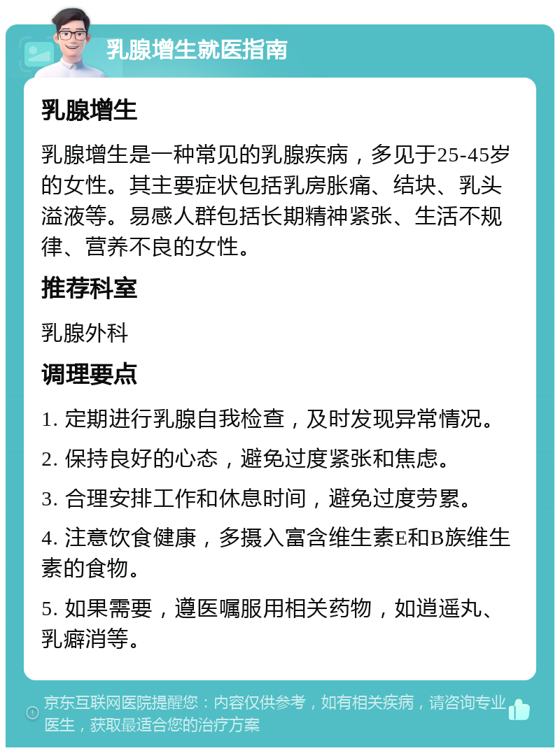 乳腺增生就医指南 乳腺增生 乳腺增生是一种常见的乳腺疾病，多见于25-45岁的女性。其主要症状包括乳房胀痛、结块、乳头溢液等。易感人群包括长期精神紧张、生活不规律、营养不良的女性。 推荐科室 乳腺外科 调理要点 1. 定期进行乳腺自我检查，及时发现异常情况。 2. 保持良好的心态，避免过度紧张和焦虑。 3. 合理安排工作和休息时间，避免过度劳累。 4. 注意饮食健康，多摄入富含维生素E和B族维生素的食物。 5. 如果需要，遵医嘱服用相关药物，如逍遥丸、乳癖消等。